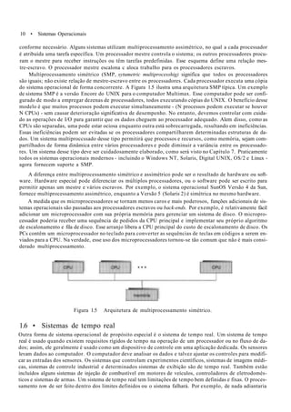 10 • Sistemas Operacionais
conforme necessário. Alguns sistemas utilizam multiprocessamento assimétrico, no qual a cada processador
é atribuída uma tarefa específica. Um processador mestre controla o sistema; os outros processadores procu-
ram o mestre para receber instruções ou têm tarefas predefinidas. Esse esquema define uma relação mes-
tre-escravo. O processador mestre escalona c aloca trabalho para os processadores escravos.
Multiprocessamento simétrico (SMP, sytumetric multiprocesshig) significa que todos os processadores
são iguais; não existe relação de mestre-escravo entre os processadores. Cada processador executa uma cópia
do sistema operacional de forma concorrente. A Figura 1.5 ilustra uma arquitetura SMP típica. Um exemplo
de sistema SMP é a versão Encore do UNIX para o computador Multimax. Esse computador pode ser confi-
gurado de modo a empregar dezenas de processadores, todos executando cópias do UNIX. O benefício desse
modelo é que muitos processos podem executar simultaneamente - (N processos podem executar se houver
N CPUs) - sem causar deterioração significativa de desempenho. No entanto, devemos controlar com cuida-
do as operações de I/O para garantir que os dados cheguem ao processador adequado. Alem disso, como as
CPUs são separadas, uma pode estar ociosa enquanto outra está sobrecarregada, resultando em ineficiências.
Essas ineficiências podem ser evitadas se os processadores compartilharem determinadas estruturas de da-
dos. Um sistema multiproccssado desse tipo permitirá que processos e recursos, como memória, sejam com-
partilhados de forma dinâmica entre vários processadores e pode diminuir a variância entre os processado-
res. Um sistema desse tipo deve ser cuidadosamente elaborado, como será visto no Capítulo 7. Praticamente
todos os sistemas operacionais modernos - incluindo o Windows NT, Solaris, Digital UNIX, OS/2 e Linux -
agora fornecem suporte a SMP.
A diferença entre multiprocessamento simétrico e assimétrico pode ser o resultado de hardware ou soft-
ware. Hardware especial pode diferenciar os múltiplos processadores, ou o software pode ser escrito para
permitir apenas um mestre e vários escravos. Por exemplo, o sistema operacional SunOS Versão 4 da Sun,
fornece multiprocessamento assimétrico, enquanto a Versão 5 (Solaris 2) é simétrica no mesmo hardware.
A medida que os microprocessadores se tornam menos caros e mais poderosos, funções adicionais de sis-
temas operacionais são passadas aos processadores escravos ou back-ends. Por exemplo, é relativamente fácil
adicionar um microprocessador com sua própria memória para gerenciar um sistema de disco. O micropro-
cessador poderia receber uma sequência de pedidos da CPU principal e implementar seu próprio algoritmo
de escalonamento e fila de disco. Esse arranjo libera a CPU principal do custo de escalonamento de disco. Os
PCs contêm um microprocessador no teclado para converter as sequências de teclas em códigos a serem en-
viados para a CPU. Na verdade, esse uso dos microprocessadores tornou-se tão comum que não é mais consi-
derado multiprocessamento.
Figura 1.5 Arquitetura de multiprocessamento simétrico.
1.6 • Sistemas de tempo real
Outra forma de sistema operacional de propósito especial é o sistema de tempo real. Um sistema de tempo
real é usado quando existem requisitos rígidos de tempo na operação de um processador ou no fluxo de da-
dos; assim, ele geralmente é usado como um dispositivo de controle em uma aplicação dedicada. Os sensores
levam dados ao computador. O computador deve analisar os dados e talvez ajustar os controles para modifi-
car as entradas dos sensores. Os sistemas que controlam experimentos científicos, sistemas de imagens médi-
cas, sistemas de controle industrial e determinados sistemas de exibição são de tempo real. Também estão
incluídos alguns sistemas de injeção de combustível em motores de veículos, controladores de eletrodomés-
ticos e sistemas de armas. Um sistema de tempo real tem limitações de tempo bem definidas e fixas. O proces-
samento tem de ser feito dentro dos limites definidos ou o sistema falhará. Por exemplo, de nada adiantaria
 