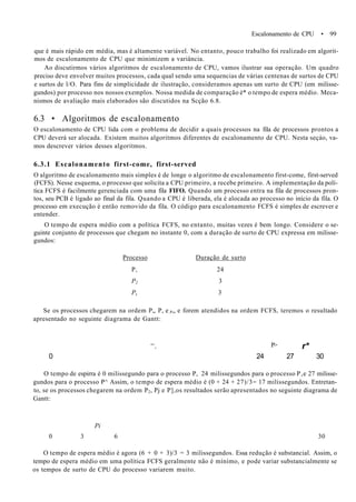 Escalonamento de CPU • 99
que é mais rápido em média, mas é altamente variável. No entanto, pouco trabalho foi realizado em algorit-
mos de escalonamento de CPU que minimizem a variância.
Ao discutirmos vários algoritmos de escalonamento de CPU, vamos ilustrar sua operação. Um quadro
preciso deve envolver muitos processos, cada qual sendo uma sequencias de várias centenas de surtos de CPU
e surtos de l/O. Para fins de simplicidade de ilustração, consideramos apenas um surto de CPU (em milisse-
gundos) por processo nos nossos exemplos. Nossa medida de comparação é* o tempo de espera médio. Meca-
nismos de avaliação mais elaborados são discutidos na Scção 6.8.
6.3 • Algoritmos de escalonamento
O escalonamento de CPU lida com o problema de decidir a quais processos na fila de processos prontos a
CPU deverá ser alocada. Existem muitos algoritmos diferentes de escalonamento de CPU. Nesta seçáo, va-
mos descrever vários desses algoritmos.
6.3.1 Escalonamento first-come, first-served
O algoritmo de escalonamento mais simples é de longe o algoritmo de escalonamento first-come, first-served
(FCFS). Nesse esquema, o processo que solicita a CPU primeiro, a recebe primeiro. A implementação da polí-
tica FCFS é facilmente gerenciada com uma fila FIFO. Quando um processo entra na fila de processos pron-
tos, seu PCB é ligado ao final da fila. Quando a CPU é liberada, ela é alocada ao processo no início da fila. O
processo em execução é então removido da fila. O código para escalonamento FCFS é simples de escrever e
entender.
O tempo de espera médio com a política FCFS, no entanto, muitas vezes é bem longo. Considere o se-
guinte conjunto de processos que chegam no instante 0, com a duração de surto de CPU expressa em milisse-
gundos:
Processo Duração de surto
P, 24
P2 3
Ps 3
Se os processos chegarem na ordem P„ P, e P„ e forem atendidos na ordem FCFS, teremos o resultado
apresentado no seguinte diagrama de Gantt:
'', P> r*
0 24 27 30
O tempo de espirra é 0 milissegundo para o processo P, 24 milissegundos para o processo P,e 27 milisse-
gundos para o processo P^ Assim, o tempo de espera médio é (0 + 24 + 27)/3= 17 milissegundos. Entretan-
to, se os processos chegarem na ordem P2, Pj e P],os resultados serão apresentados no seguinte diagrama de
Gantt:
Pi
0 3 6 30
O tempo de espera médio é agora (6 + 0 + 3)/3 = 3 milissegundos. Essa redução é substancial. Assim, o
tempo de espera médio em uma política FCFS geralmente não é mínimo, e pode variar substancialmente se
os tempos de surto de CPU do processo variarem muito.
 