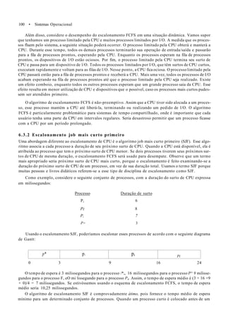 100 • Sistemas Operacional
Além disso, considere o desempenho do escalonamento FCFS em uma situação dinâmica. Vamos supor
que tenhamos um processo limitado pela CPU e muitos processos limitados por l/O. A medida que os proces-
sos fluem pelo sistema, a seguinte situação poderá ocorrer. O processo limitado pela CPU obterá e manterá a
CPU. Durante esse tempo, todos os demais processos terminarão sua operação de entrada/saída e passarão
para a fila de processos prontos, esperando pela CPU. Enquanto os processos esperam na fila de processos
prontos, os dispositivos de l/O estão ociosos. Por fim, o processo limitado pela CPU termina seu surto de
CPU e passa para um dispositivo de l/O. Todos os processos limitados por I/O, que têm surtos de CPU curtos,
executam rapidamente e voltam para as filas de l/O. Nesse ponto, a CPU fica ociosa. O processo limitado pela
CPU passará então para a fila de processos prontos e receberá a CPU. Mais uma vez, todos os processos de I/O
acabam esperando na fila de processos prontos até que o processo limitado pela CPU seja realizado. Existe
um efeito comboio, enquanto todos os outros processos esperam que um grande processo saia da CPU. Esse
efeito resulta em menor utilização de CPU e dispositivos que o possível, caso os processos mais curtos pudes-
sem ser atendidos primeiro.
O algoritmo de escalonamento FCFS é não-preemptivo. Assim que a CPU tiver sido alocada a um proces-
so, esse processo mantém a CPU até liberá-la, terminando ou realizando um pedido de l/O. O algoritmo
FCFS é particularmente problemático para sistemas de tempo compartilhado, onde é importante que cada
usuário tenha uma parte da CPU em intervalos regulares. Seria desastroso permitir que um processo ficasse
com a CPU por um período prolongado.
6.3.2 Escalonamento job mais curto primeiro
Uma abordagem diferente ao escalonamento de CPU é o algoritmo job mais curto primeiro (SJF). Esse algo-
ritmo associa a cada processo a duração de seu próximo surto de CPU. Quando a CPU está disponível, ela é
atribuída ao processo que tem o próximo surto de CPU menor. Se dois processos tiverem seus próximos sur-
tos de CPU de mesma duração, o escalonamento FCFS será usado para desempate. Observe que um termo
mais apropriado seria próximo surto de CPU mais curto, porque o escalonamento é feito examinando-se a
duração do próximo surto de CPU de um processo, em vez de sua duração total. Usamos o termo SJF porque
muitas pessoas e livros didáticos referem-se a esse tipo de disciplina de escalonamento como SJF.
Como exemplo, considere o seguinte conjunto de processos, com a duração do surto de CPU expressa
em milissegundos:
Processo Duração de surto
P, 6
Pz 8
P, 7
P> 3
Usando o escalonamento SJF, poderíamos escalonar esses processos de acordo com o seguinte diagrama
de Gantt:
p* p. p, Pi
0 3 9 16 24
O tempo de espera é 3 milissegundos para o processo /*,, 16 milissegundos para o processo P^ 9 milisse-
gundos para o processo F, eO mi lissegundo para o processo P4. Assim, o tempo de espera médio é (3 + 16 +9
+ 0)/4 = 7 milissegundos. Se estivéssemos usando o esquema de escalonamento FCFS, o tempo de espera
médio seria 10,25 milissegundos.
O algoritmo de escalonamento SJF é comprovadamente átimo, pois fornece o tempo médio de espera
mínimo para um determinado conjunto de processos. Quando um processo curto é colocado antes de um
 