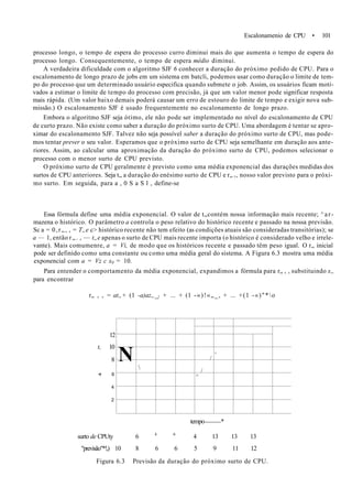 Escalonamenio de CPU • 101
processo longo, o tempo de espera do processo curro diminui mais do que aumenta o tempo de espera do
processo longo. Consequentemente, o tempo de espera médio diminui.
A verdadeira dificuldade com o algoritmo SJF 6 conhecer a duração do próximo pedido de CPU. Para o
escalonamento de longo prazo de jobs em um sistema em batcli, podemos usar como duração o limite de tem-
po do processo que um determinado usuário especifica quando submete o job. Assim, os usuários ficam moti-
vados a estimar o limite de tempo do processo com precisão, já que um valor menor pode significar resposta
mais rápida. (Um valor baixo demais poderá causar um erro de estouro do limite de tempo e exigir nova sub-
missão.) O escalonamento SJF é usado frequentemente no escalonamento de longo prazo.
Embora o algoritmo SJF seja ótimo, ele não pode ser implementado no nível do escalonamento de CPU
de curto prazo. Não existe como saber a duração do próximo surto de CPU. Uma abordagem é tentar se apro-
ximar do escalonamento SJF. Talvez não seja possível saber a duração do próximo surto de CPU, mas pode-
mos tentar prever o seu valor. Esperamos que o próximo surto de CPU seja semelhante em duração aos ante-
riores. Assim, ao calcular uma aproximação da duração do próximo surto de CPU, podemos selecionar o
processo com o menor surto de CPU previsto.
O próximo surto de CPU geralmente é previsto como uma média exponencial das durações medidas dos
surtos de CPU anteriores. Seja t„ a duração do enésimo surto de CPU e r„ +, nosso valor previsto para o próxi-
mo surto. Em seguida, para a , 0 S a S l , define-se
Essa fórmula define uma média exponencial. O valor de t„contém nossa informação mais recente; ^ar-
mazena o histórico. O parâmetro a controla o peso relativo do histórico recente e passado na nossa previsão.
Sc a = 0,r„, , = T„e c> histórico recente não tem efeito (as condições atuais são consideradas transitórias); se
a — 1, então r„. , — t„e apenas o surto de CPU mais recente importa (o histórico é considerado velho e irrele-
vante). Mais comumenre, a = Vi, de modo que os históricos recente e passado têm peso igual. O r„ inicial
pode ser definido como uma constante ou como uma média geral do sistema. A Figura 6.3 mostra uma média
exponencial com a = Vz c x0 = 10.
Para entender o comportamento da média exponencial, expandimos a fórmula para r„ , , substituindo x„
para encontrar
r„ , , = at„+ (1 -a)az„_} + ... + (1 -«)!«„_, + ... +(1 -«)"*o
12
t, 10
8
<r 6
4
2
tempo *
surto de CPUty 6 4 6
4 13 13 13
"previsão"*!,) 10 8 6 6 5 9 11 12
Figura 6.3 Previsão da duração do próximo surto de CPU.
N 
/
/
^
'
 