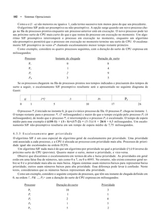 102 • Sistemas Operacionais
Como a e (1 -a) são menores ou iguais a 1, cada termo sucessivo tem menos peso do que seu precedente.
O algoritmo SJF pode ser preemptivo ou não-preetnptivo. A opção surge quando um novo processo che-
ga na fila de processos prontos enquanto um processo anterior está em execução. O novo processo pode ter
seu próximo surto de CPU mais curto do que o que restou do processo em execução no momento. Um algo-
ritmo SJF preemptivo interromperá o processo em execução no momento, enquanto um algoritmo
não-preemptivo permitirá que o processo em execução no momento termine seu surto de CPU. O escalona-
mento SJF preemptivo às vezes e* chamado escalonamento menor tempo restante primeiro.
Como exemplo, considere os quatro processos seguintes, com a duração do surto de CPU expressa em
milissegundos:
Processo Instante de chegada Duração de surto
P, 0 8
P, l 4
Pi 2 9
P4, 3 5
Se os processos chegarem na fila de processos prontos nos tempos indicados e precisarem dos tempos de
surto a seguir, o escalonamento SJF preemptivo resultante será o apresentado no seguinte diagrama de
Gantt:
ti 1*2 l Pi P3
0 1 5 10 17 26
O processo /*, ê iniciado no instante 0, já que é o único processo da fila. O processo P, chega no instante 1.
O tempo restante para o processo /*, (7 milissegundos) c maior do que o tempo exigido pelo processo P2 (4
milissegundos), de modo que o processo /*, é interrompido e o processo P1 é escalonado. O tempo de espera
médio para esse exemplo é ((10-1) + ( 1 - l)+(17-2) + (5-3))/4 = 26/4 = 6,5 milissegundos. Um escalo-
namento SJF não-preemptivo resultaria em um rempo de espera médio de 7,75 milissegundos.
6.3.3 E s c a l o n a m e n t o por p r i o r i d a d e
O algoritmo SJF é um caso especial do algoritmo geral de escalonamento por prioridade. Uma prioridade
está associada a cada processo, c a CPU é alocada ao processo com prioridade mais alta. Processos de priori-
dade igual são escalonados na ordem FCFS.
Um algoritmo SJF nada mais é do que um algoritmo por prioridade no qual a prioridade (/>) é 0 inverso do
próximo surto de CPU (previsto). Quanto maior o surto, menor a prioridade, e vice-versa.
Observe que discutimos o escalonamento em termos de alta e baixa prioridade. As prioridades em geral
estão em uma faixa fixa de números, tais como 0 a 7, ou 0 a 4095. No entanto, não existe consenso geral so-
bre se 0 é a prioridade mais alta ou mais baixa. Alguns sistemas usam números baixos para representar baixa
prioridade; outros usam números baixos para alta prioridade. Essa diferença pode levar à confusão. Neste
texto, consideramos que os números baixos representam alta prioridade.
Como um exemplo, considere o seguinte conjunto de processos, que têm seu instante de chegada definido em
0, na ordem /', P& ..., P5> com a duração do surto de CPU expressa cm milissegundos:
Processo Duração do surto Prioridade
P, 10 3
P, 1 1
Pt 2 4
P4 1 5
Ps 5 2
 