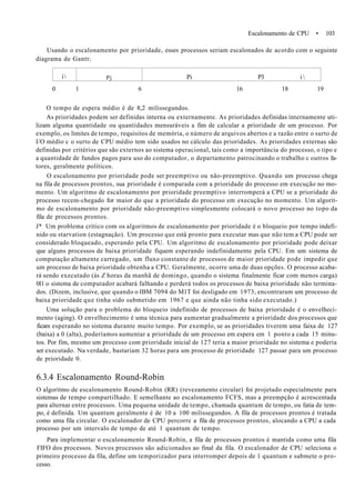 Escalonamento de CPU • 103
Usando o escalonamento por prioridade, esses processos seriam escalonados de acordo com o seguinte
diagrama de Gantt:
í Pj Pi P3 i 
0 1 6 16 18 19
O tempo de espera médio é de 8,2 milissegundos.
As prioridades podem ser definidas interna ou externamente. As prioridades definidas internamente uti-
lizam alguma quantidade ou quantidades mensuráveis a fim de calcular a prioridade de um processo. Por
exemplo, os limites de tempo, requisitos de memória, o número de arquivos abertos e a razão entre o surto de
I/O médio c o surto de CPU médio tem sido usados no cálculo das prioridades. As prioridades externas são
definidas por critérios que são externos ao sistema operacional, tais como a importância do processo, o tipo e
a quantidade de fundos pagos para uso do computador, o departamento patrocinando o trabalho c outros fa-
tores, geralmente políticos.
O escalonamento por prioridade pode ser preemptivo ou não-preemptivo. Quando um processo chega
na fila de processos prontos, sua prioridade é comparada com a prioridade do processo em execução no mo-
mento. Um algoritmo de escalonamento por prioridade preemptivo interromperá a CPU se a prioridade do
processo recem-chegado for maior do que a prioridade do processo em execução no momento. Um algorit-
mo de escalonamento por prioridade não-preemptivo simplesmente colocará o novo processo no topo da
fila de processos prontos.
J* Um problema crítico com os algoritmos de escalonamento por prioridade é o bloqueio por tempo indefi-
nido ou starvation (estagnação). Um processo que está pronto para executar mas que não tem a CPU pode ser
considerado bloqueado, esperando pela CPU. Um algoritmo de escalonamento por prioridade pode deixar
que alguns processos de baixa prioridade fiquem esperando indefinidamente pela CPU. Em um sistema de
computação altamente carregado, um fluxo constante de processos de maior prioridade pode impedir que
um processo de baixa prioridade obtenha a CPU. Geralmente, ocorre uma de duas opções. O processo acaba-
rá sendo executado (às Z horas da manhã de domingo, quando o sistema finalmente ficar com menos carga)
011 o sistema de computador acabará falhando e perderá todos os processos de baixa prioridade não termina-
dos. (Dizem, inclusive, que quando o IBM 7094 do M1T foi desligado em 1973, encontraram um processo de
baixa prioridade que tinha sido submetido em 1967 e que ainda não tinha sido executado.)
Uma solução para o problema do bloqueio indefinido de processos de baixa prioridade é o envelheci-
mento (aging). O envelhecimento é uma técnica para aumentar gradualmente a prioridade dos processos que
ficam esperando no sistema durante muito tempo. Por exemplo, se as prioridades tiverem uma faixa de 127
(baixa) a 0 (alta), poderíamos aumentar a prioridade de um processo em espera em 1 ponto a cada 15 minu-
tos. Por fim, mesmo um processo com prioridade inicial de 127 teria a maior prioridade no sistema e poderia
ser executado. Na verdade, bastariam 32 horas para um processo de prioridade 127 passar para um processo
de prioridade 0.
6.3.4 Escalonamento Round-Robin
O algoritmo de escalonamento Round-Robin (RR) (revezamento circular) foi projetado especialmente para
sistemas de tempo compartilhado. E semelhante ao escalonamento FCFS, mas a preempção é acrescentada
para alternar entre processos. Uma pequena unidade de tempo, chamada quantum de tempo, ou fatia de tem-
po, é definida. Um quantum geralmente é de 10 a 100 milissegundos. A fila de processos prontos é tratada
como uma fila circular. O escalonador de CPU percorre a fila de processos prontos, alocando a CPU a cada
processo por um intervalo de tempo de até 1 quantum de tempo.
Para implementar o escalonamento Round-Robin, a fila de processos prontos é mantida como uma fila
FIFO dos processos. Novos processos são adicionados ao final da fila. O escalonador de CPU seleciona o
primeiro processo da fila, define um temporizador para interromper depois de 1 quantum e submete o pro-
cesso.
 