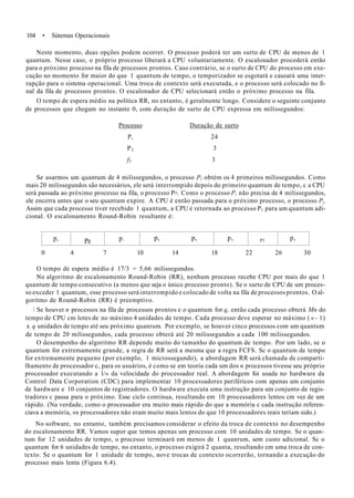 104 • Sútemas Operacionais
Neste momento, duas opções podem ocorrer. O processo poderá ter um surto de CPU de menos de 1
quantum. Nesse caso, o próprio processo liberará a CPU voluntariamente. O escalonador procederá então
para o próximo processo na fila de processos prontos. Caso contrário, se o surto de CPU do processo em exe-
cução no momento for maior do que 1 quantum de tempo, o temporizador se esgotará e causará uma inter-
rupção para o sistema operacional. Uma troca de contexto será executada, e o processo será colocado no fi-
nal da fila de processos prontos. O escalonador de CPU selecionará então o próximo processo na fila.
O tempo de espera médio na política RR, no entanto, é geralmente longo. Considere o seguinte conjunto
de processos que chegam no instante 0, com duração de surto de CPU expressa em milissegundos:
Processo Duração de surto
P, 24
P2 3
f3 3
Se usarmos um quantum de 4 milissegundos, o processo Pl obtém os 4 primeiros milissegundos. Como
mais 20 milissegundos são necessários, ele será interrompido depois do primeiro quantum de tempo, c a CPU
será passada ao próximo processo na fila, o processo P>. Como o processo P, não precisa de 4 milissegundos,
ele encerra antes que o seu quantum expire. A CPU é então passada para o próximo processo, o processo Py
Assim que cada processo tiver recebido 1 quantum, a CPU é retornada ao processo P1 para um quantum adi-
cional. O escalonamento Round-Robin resultante é:
p, Pz p. p, p, p, Pl p,
0 4 7 10 14 18 22 26 30
O tempo de espera médio é 17/3 = 5,66 milissegundos.
No algoritmo de escalonamento Round-Robin (RR), nenhum processo recebe CPU por mais do que 1
quantum de tempo consecutivo (a menos que seja o único processo pronto). Se o surto de CPU de um proces-
so exceder 1 quantum, esse processo será interrompido e colocado de volta na fila de processos prontos. O al-
goritmo de Round-Robin (RR) é preemptivo.
 Se houver n processos na fila de processos prontos e o quantum for q, então cada processo obterá Mn do
tempo de CPU cm lotes de no máximo 4 unidades de tempo. Cada processo deve esperar no máximo ( « - 1)
x q unidades de tempo até seu próximo quanrum. Por exemplo, se houver cinco processos com um quantum
de tempo de 20 milissegundos, cada processo obterá até 20 milissegundos a cada 100 milissegundos.
O desempenho do algoritmo RR depende muito do tamanho do quantum de tempo. Por um lado, se o
quantum for extremamente grande, a regra de RR será a mesma que a regra FCFS. Sc o quantum de tempo
for extremamente pequeno (por exemplo, 1 microssegundo), a abordagem RR será chamada de comparti-
lhamento de processador c, para os usuários, é como se em teoria cada um dos n processos tivesse seu próprio
processador executando a l/« da velocidade do processador real. A abordagem foi usada no hardware da
Control Data Corporation (CDC) para implementar 10 processadores periféricos com apenas um conjunto
de hardware e 10 conjuntos de registradores. O hardware executa uma instrução para um conjunto de regis-
tradores c passa para o próximo. Esse ciclo continua, resultando em 10 processadores lentos cm vez de um
rápido. (Na verdade, como o processador era muito mais rápido do que a memória c cada instrução referen-
ciava a memória, os processadores não eram muito mais lentos do que 10 processadores reais teriam sido.)
No software, no entanto, também precisamos considerar o efeito da troca de contexto no desempenho
do escalonamento RR. Vamos supor que temos apenas um processo com 10 unidades de tempo. Se o quan-
tum for 12 unidades de tempo, o processo terminará em menos de 1 quanrum, sem custo adicional. Sc o
quantum for 6 unidades de tempo, no entanto, o processo exigirá 2 quanta, resultando em uma troca de con-
texto. Se o quantum for 1 unidade de tempo, nove trocas de contexto ocorrerão, tornando a execução do
processo mais lenta (Figura 6.4).
 