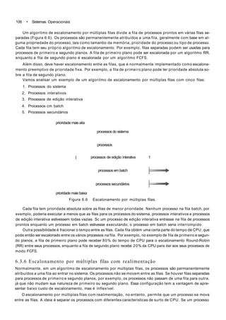 106 • Sistemas Operacionais
Um algoritmo de escalonamento por múltiplas filas divide a fila de processos prontos em várias filas se-
paradas (Figura 6.6). Os processos são permanentemente atribuídos a uma fila, geralmente com base em al-
guma propriedade do processo, tais como tamanbo da memória, prioridade do processo ou tipo de processo.
Cada fila tem seu próprio algoritmo de escalonamento. Por exemplo, filas separadas podem ser usadas para
processos de primeiro e segundo planos. A fila de primeiro plano pode ser escalonada por um algoritmo RR,
enquanto a fila de segundo piano é escalonada por um algoritmo FCFS.
Além disso, deve haver escalonamento entre as filas, que é normalmente implementado como escalona-
mento preemptivo de prioridade fixa. Por exemplo, a fila de primeiro plano pode ter prioridade absoluta so-
bre a fila de segundo plano.
Vamos analisar um exemplo de um algoritmo de escalonamento por múltiplas filas com cinco filas:
1. Processos do sistema
2. Processos interativos
3. Processos de edição interativa
4. Processos cm batch
5. Processos secundários
prioridade mais alia
processos do sistema
processos
| processos de edição interativa 1
processos em batch
processos secundários
prioridade mais baixa
Figura 6.6 Escalonamento por múltiplas filas.
Cada fila tem prioridade absoluta sobre as filas de menor prioridade. Nenhum processo na fila batch, por
exemplo, poderia executar a menos que as filas para os processos do sistema, processos interativos e processos
de edição interativa estivessem todas vazias. Sc um processo de edição interativa entrasse na fila de processos
prontos enquanto um processo em batch estivesse executando, o processo em batch seria interrompido.
Outra possibilidade é fracionar o tempo entre as filas. Cada fila obtém uma certa parte do tempo de CPU, que
pode então ser escalonado entre os vários processos na fila. Por exemplo, no exemplo de fila de primeiro e segun-
do planos, a fila de primeiro plano pode receber 80% do tempo de CPU para o escalonamento Round-Robin
(RR) entre seus processos, enquanto a fila de segundo plano recebe 20% da CPU para dar aos seus processos de
modo FCFS.
6.3.6 Escalonamento por múltiplas filas com realimentação
Normalmente, em um algoritmo de escalonamento por múltiplas filas, os processos são permanentemente
atribuídos a uma fila ao entrar no sistema. Os processos não se movem entre as filas. Se houver filas separadas
para processos de primeiro e segundo planos, por exemplo, os processos não passam de uma fila para outra,
já que não mudam sua natureza de primeiro ou segundo plano. Essa configuração tem a vantagem de apre-
sentar baixo custo de escalonamento, mas é inflexível.
O escalonamento por múltiplas filas com realimentação, no entanto, permite que um processo se mova
entre as filas. A ideia é separar os processos com diferentes características de surto de CPU. Se um processo
 