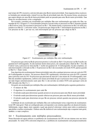Escalonamento de CPU • 107
usar tempo de CPU excessivo, será movido para uma fila de menor prioridade. Esse esquema deixa os proces-
so limitados por entrada/saída e interaf ivos nas filas de prioridade mais alta. Da mesma forma, um processo
que espera demais em uma fila de baixa prioridade pode ser passado para uma fila de maior prioridade. Essa
forma de envelhecimento evita a estagnação.
Por exemplo, considere um escalonador por múltiplas filas com realimentação que tenha três filas, nu-
meradas de 0 a 2 (Figura 6.7). O escalonador primeiro executa todos os processos na fila 0. Somente quando
a fila 0 estiver vazia, ela executará os processos na fila 1. Da mesma forma, os processos na fila 2 só serão exe-
cutados se as filas 0 e 1 estiverem vazias. Um processo que chega na fila 1 interromperá um processo na fila 2.
Um processo na fila 1, por sua vez, será interrompido por um processo que chega na fila 0.
Figura 6.7 Escalonamento por múltiplas filas com realimentação.
Um processo que entra na fila de processos prontos é colocado na fila 0. Um processo na fila 0 recebe um
quantum de 8 milissegundos. Se não terminar dentro desse prazo, ele é passado para o final da fila 1. Se a fila
0 estiver vazia, o processo no início da fila 1 recebe um quantum de 16 milissegundos. Se não completar, cie
será interrompido e colocado na fila 2. Os processos na fila 2 são executados em modo FCFS, apenas quando
as filas 0 e 1 ficam vazias.
Esse algoritmo de escalonamento fornece prioridade mais alta a qualquer processo com um surto de CPU
de 8 milissegundos ou menos. Tal processo obterá CPU rapidamente, terminará seu surto de CPU e passará
para o próximo surto de I/O. Os processos que precisam de mais de 8, mas menos de 24 milissegundos, tam-
bém são atendidos rapidamente, embora com menor prioridade do que os processos mais curros. Os proces-
sos mais longos automaticamente caem para fila 2 e são servidos na ordem FCFS com quaisquer ciclos de
CPU deixados das filas 0 e 1.
Em geral, um escalonador por múltiplas filas com realimentação é definido pelos seguintes parâmetros:
• O número de filas
• O algoritmo Je escalonamento para cada fila
• O método usado para determinar quando promover um processo para uma fila de maior prioridade
• O método usado para determinar quando rebaixar um processo para uma fila de menor prioridade
• O método usado para determinar em que fila um processo entrará quando esse processo precisar de
serviço
A definição de um escalonador por múltiplas filas com realimentação torna o algoritmo de escalonamen-
to de CPU mais geral. Pode ser configurado para corresponder a um sistema específico cm desenvolvimento.
Infelizmente, requer algum meio segundo o qual seja possível selecionar valores para todos os parâmetros
para definir o melhor escalonador. Embora uma fila multinível com realimentação seja o esquema mais geral,
também c o mais complexo.
6.4 • Escalonamento com múltiplos processadores
Nossa discussão até agora enfocou os problemas do escalonamento da CPU em um sistema com um único
processador. Se várias CPUs estiverem disponíveis, o problema do escalonamento será proporcionalmente
 