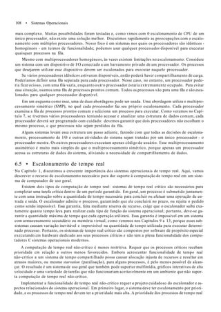 108 • Sistemas Operacionais
mais complexo. Muitas possibilidades foram testadas e, como vimos com 0 escalonamento de CPU de um
único processador, não existe uma solução melhor. Discutimos rapidamente as preocupações com o escalo-
namento com múltiplos processadores. Nosso foco é em sistemas nos quais os processadores são idênticos -
homogéneos - em termos de funcionalidade; podemos usar qualquer processador disponível para executar
quaisquer processos na fila.
Mesmo com multiprocessadores homogéneos, às vezes existem limitações no escalonamento. Considere
um sistema com um dispositivo de I/O conectado a um barramento privado de um processador. Os processos
que desejarem utilizar esse dispositivo devem ser escalonados para executar naquele processador.
Se vários processadores idênticos estiverem disponíveis, então poderá haver compartilhamento de carga.
Poderíamos definir uma fila separada para cada processador. Nesse caso, no entanto, um processador pode-
ria ficar ocioso, com uma fila vazia, enquanto outro processador estaria extremamente ocupado. Para evitar
essa situação, usamos uma fila de processos prontos comum. Todos os processos vão para uma fila e são esca-
lonados para qualquer processador disponível.
Em um esquema como esse, uma de duas abordagens pode ser usada. Uma abordagem utiliza o multipro-
cessamento simétrico (SMP), no qual cada processador faz seu próprio escalonamento. Cada processador
examina a fila de processos prontos comum e selcciona um processo para executar. Como veremos no Capí-
tulo 7, se tivermos vários processadores tentando acessar e atualizar uma estrutura de dados comum, cada
processador deverá ser programado com cuidado: devemos garantir que dois processadores não escolham o
mesmo processo, c que processos não sejam perdidos da fila.
Alguns sistemas levam essa estrutura um passo adiante, fazendo com que todas as decisões de escalona-
mento, processamento de l/O e outras atividades do sistema sejam tratadas por um único processador - o
processador mestre. Os outros processadores executam apenas código de usuário. Esse multiprocessamento
assimétrico é muito mais simples do que o multiprocessamento simétrico, porque apenas um processador
acessa as estruturas de dados do sistema, aliviando a necessidade de compartilhamento de dados.
6.5 • Escalonamento de tempo real
No Capítulo 1, discutimos a crescente importância dos sistemas operacionais de tempo real. Aqui, vamos
descrever o recurso de escalonamento necessário para dar suporte à computação de tempo real em um siste-
ma de computador de uso geral.
Existem dois tipos de computação de tempo real: sistemas de tempo real crítico são necessários para
completar uma tarefa crítica dentro de um período garantido. Em geral, um processo é submetido juntamen-
te com uma instrução sobre a quantidade de tempo necessária para concluir ou efetuar uma operação de en-
trada e saída. O escalonador admite o processo, garantindo que ele concluirá no prazo, ou rejeita o pedido
como sendo impossível. Essa garantia, feita mediante reserva de recurso, exige que o escalonador saiba exa-
tamente quanto tempo leva para realizar cada tipo de função do sistema operacional; portanto, deve-se ga-
rantir a quantidade máxima de tempo que cada operação utilizará. Essa garantia é impossível em um sistema
com armazenamento secundário ou memória virtual, como veremos nos Capítulos 9 a 13, porque esses sub-
sistemas causam variação inevitável e imprevisível na quantidade de tempo utilizada para executar determi-
nado processo. Portanto, os sistemas de tempo real crítico são compostos por software de propósito especial
executando cm hardware dedicado aos seus processos críticos e não tem a plena funcionalidade dos compu-
tadores C sistemas operacionais modernos.
A computação de tempo real não-crítico é menos restritiva. Requer que os processos críticos recebam
prioridade cm relação a outros menos favorecidos. Embora acrescentar funcionalidade de tempo real
não-crítico a um sistema de tempo compartilhado possa causar alocação injusta de recursos e resultar em
atrasos maiores, ou mesmo starvation (paralisação), para alguns processos, é pelo menos possível de alcan-
çar. O resultado é um sistema de uso geral que também pode suportar mulfimídia, gráficos interativos de alta
velocidade e uma variedade de tarefas que não funcionariam aceitavelmente em um ambiente que não supor-
ta computação de tempo real não-crítico.
Implementar a funcionalidade de tempo real não-crítico requer o projeto cuidadoso do escalonador e as-
pectos relacionados do sistema operacional. Em primeiro lugar, o sistema deve ter escalonamento por priori-
dade, e os processos de tempo real devem ter a prioridade mais alta. A prioridade dos processos de tempo real
 