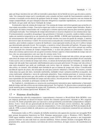 Introdução • 1 I
para um braço mecânico de um robô ser instruído a parar depois de ter batido no carro que ele estava constru-
indo. Um sistema de tempo real é considerado como estando cm bom estado de funcionamento somente se
retornar o resultado correto dentro de qualquer limite de tempo. Compare esse requisito com um sistema de
tempo compartilhado, cm que é desejável (mas não obrigatório) responder rapidamente, ou com um sistema
em batch, em que pode não haver limitação de tempo.
Existem dois tipos de sistema de tempo real. Um sistema de tempo real crítico garante que as tarefas crí-
ticas sejam executadas a tempo. Essa meta requer que todos os atrasos no sistema sejam limitados, desde a
rccjperação de dados armazenados até o tempo que o sistema operacional precisa para terminar qualquer
solicitação realizada. Tais limitações de tempo determinam os recursos disponíveis nos sistemas desse tipo.
O armazenamento secundário de qualquer tipo geralmente é limitado ou ausente, sendo os dados armaze-
nados em memória temporária ou em memória de leitura (ROM). A ROM está localizada em dispositivos
de armazenamento não-volátil que retêm seu conteúdo mesmo nos casos de queda de energia; a maioria
dosoutros tipos de memória é volátil. Os recursos mais avançados dos sistemas operacionais também estão
ausentes, pois tendem a separar o usuário do hardware c essa separação resulta cm im_ci tc^a sobre o tempo
que determinada operação levará. Por exemplo, a memória virtual (discutida no Capítulo 10) quase nunca
é encontrada nos sistemas de tempo real. Portanto, os sistemas de tempo real crítico entram em conflito
com a operação dos sistemas de tempo compartilhado, e os dois não podem ser combinados. Como ne-
nhum dos sistemas operacionais de uso geral existentes fornece suporte à funcionalidade de tempo real crí-
tico, não nos preocuparemos com esse tipo de sistema neste livro.
Um tipo menos restritivo de sistema de tempo real é o sistema de tempo real não-crítico, em que uma ta-
refa crítica de tempo real recebe prioridade sobre as demais tarefas e retém essa prioridade até ser concluída.
Como ocorre com os sistema de tempo real crítico, os atrasos de kernel precisam ser limitados: uma tarefa de
tempo real não pode ficar esperando indefinidamente para execução pelo kernel. O tempo real não-crítico é
uma meta alcançável que pode ser combinada com outros tipos de sistemas. Os sistemas de tempo real
não-crítico, no entanto, têm utilidade mais limitada do que os sistema de tempo real crítico. Considerando
sua falta de suporte de prazo, são arriscados de usar para controle industrial e robótica. No entanto, existem
várias áreas nas quais são úteis, incluindo multimídia, realidade virtual e projetos científicos avançados, tais
como exploração submarina e naves de exploração planetária. Esses sistemas precisam ât recursos avança-
dos de sistemas operacionais que não podem ser suportados por sistema de tempo real crítico. Devido aos
usos expandidos da funcionalidade de tempo real não-crítico, ela está presente na maioria dos sistemas ope-
racionais atuais, incluindo as principais versões do UNIX.
No Capítulo 6, consideramos os recursos de escalonamento necessários para implementar a funcionali-
dade de tempo real não-crítico em um sistema operacional. No Capítulo 10, descrevemos o projeto de gerên-
cia de memória para a computação de tempo real. Finalmente, no Capítulo 22, descrevemos os componentes
de tempo real do sistema operacional Windows NT.
1.7 • Sistemas distribuídos
O crescimento das redes de computadores - especialmente a Internet c a World Widc Web (WWW) - teve
um impacto profundo no desenvolvimento recente dos sistemas operacionais. Quando os PCs surgiram
nos anos 70, foram projetados para uso"pessoar e eram geralmente considerados computadores indepen-
dentes. Com o início do uso generalizado da Internet nos anos 80 para correio eletrônico, ftp e gopher,
muitos PCs passaram a se conectar a redes de computadores. Com a introdução da Web em meados da dé-
cada de 1990, a conectividade de rede passou a ser considerada um componente essencial de um sistema de
computação.
Praticamente todos os PCs e estações de trabalho modernos são capazes de executar um navegador Web
para acessar documentos hipertexto na Web. Sistemas operacionais como o Windows, OS/2, MacOS e
UNIX agora também incluem o software de sistema (como TCP/IP e PPP) que permite a um computador
acessar a Internet via uma rede local ou conexão telefónica. Vários sistemas incluem o navegador Web pro-
priamente dito, assim como clientes e servidores de correio eletrônico, de login remoto e de transferência de
arquivos.
 