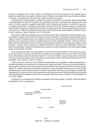 Escalonamento de CPU • 109
não deve se degradar com o tempo, embora a prioridade de outros processos possa. Em segundo lugar, a
latência de dispatch deve ser pequena. Quanto menor a latência, mais rápido 0 processo de tempo real pode-
rá começar a execução assim que estiver no estado executável ou pronto.
È relativamente simples garantir a validade da primeira propriedade. Por exemplo, podemos dcsabilitar
o envelhecimento em processos de tempo real, garantindo assim que a prioridade dos vários processos não
mude. No entanto, garantir a segunda propriedade envolve muitos outros aspectos. O problema é que mui-
tos sistemas operacionais, incluindo a maioria das versões do UNIX, são forçados a esperar a conclusão de
uma chamada ao sistema ou a finalização de um bloco de operações de I/O antes que possam realizar uma tro-
ca de contexto. A latência de dispatch em tais sistemas pode ser demorada, já que algumas chamadas ao siste-
ma são complexas e alguns dispositivos de l/O são lentos.
Para manter a latência de dispatch baixa, precisamos permitir que as chamadas ao sistema possam ser in-
terrompidas. Existem várias maneiras de atingir essa meta. Uma delas é inserir pontos de preempção em cha-
madas ao sistema de longa duração, que verificam se um processo de alta prioridade precisa ser executado. Sc
precisar, ocorre uma troca de contexto; quando o processo de alta prioridade termina, o processo interrom-
pido continua sua chamada ao sistema. Os pontos de preempção só podem ser colocados em posições seguras
no kerncl - somente onde as estruturas de dados do kcrnel não estiverem sendo modificadas. Mesmo com
pontos de preempção, a latência de dispatch pode ser grande, porque é praticável acrescentar apenas alguns
pontos de preempção ao kerncl.
Outro método para lidar com a preempção é tornar todo o kcrnel preemptível. Para garantir a opera-
ção correta, todas as estruturas de dados do kernel devem ser protegidas com o uso de vários mecanismos
de sincronização que serão discutidos no Capítulo 7. Com esse método, o kernel sempre pode ser preemp-
tível, porque quaisquer dados sendo atualizados são protegidos contra modificação pelo processo de alta
prioridade. Esse método é usado no Solaris 2.
O que acontece se o processo de prioridade mais alta precisar ler ou modificar os dados do kernel que es-
tão sendo acessados no momento por outro processo de menor prioridade ? O processo de alta prioridade es-
taria esperando o término de um processo de menor prioridade. Essa situação é chamada de inversão de prio-
ridade. Na verdade, pode haver uma cadeia de processos, todos acessando recursos que o processo de alta
prioridade precisa. Esse problema pode ser resolvido via protocolo de herança de prioridade, no qual todos
esses processos (os processos que estão acessando recursos que o processo de alta prioridade precisa) herdam
a alta prioridade até terminarem com o recurso em questão. Quando tiverem concluído, a sua prioridade vol-
ta ao valor original.
Na Figura 6.8, os componentes da latência de dispatch estão representados. A fase de conflito da latência
de dispatch tem dois componentes:
" V i ' " ! . :
processo
(processamento disponibilizado
de interrupção
intervalo Oe resposta
latôr>ct.-i de dispatch
conditos-
resposta ao evonto
— d-spalch-
execuçao do
processo de
(empo real
tempo
Figura 6.8 Latência de dispatch.
 
