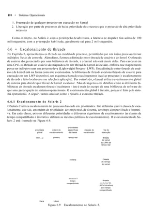 110 • Sistemas Operacionais
1. Preempção de qualquer processo em execução no kernel
2. Liberação por parte de processos de baixa prioridade dos recursos que o processo de alta prioridade
necessita
Como exemplo, no Solaris 2, com a preempção desabilitada, a latência de dispatch fica acima de 100
milissegundos; com a preempção habilitada, geralmente cai para 2 milissegundos.
6.6 • Escalonamento de threads
No Capítulo 5, apresentamos os threads no modelo de processo, permitindo que um único processo tivesse
múltiplos fluxos de controle. Além disso, fizemos a distinção entre threads de usuário e de kernel. Os threads
de usuário são gerenciados por uma biblioteca de threads, e o kernel não está ciente deles. Para executar em
uma CPU, os threads de usuário são mapcados em um thread de kernel associado, embora esse mapeamento
possa ser indireto e usar um processo leve (Lightweight Process - I.WP). Uma distinção entre threads de usuá-
rio e de kernel está na forma como são escalonados. A biblioteca de threads escalona threads de usuário para
execução em um LWP disponível, um esquema chamado escalonamento local ao processo (o escalonamento
de threads c feito localmente em relação à aplicação). Por outro lado, o kernel utiliza o escalonamento global
do sistema para decidir que thread de kernel escalonar. Não abrangemos em detalhes como as diferentes bi-
bliotecas de threads escalonam threads localmente - isso é mais do escopo de uma biblioteca de software do
que uma preocupação de sistemas operacionais. O escalonamento global é tratado, porque é feito pelo siste-
ma operacional. A seguir, vamos analisar como o Solaris 2 escalona threads.
6.6.1 Escalonamento do Solaris 2
O Solaris 2 utiliza escalonamento de processos baseado em prioridades. São definidas quatro classes de esca-
lonamento, que são, cm ordem de prioridade: de tempo real, de sistema, de tempo compartilhado e interati-
va. Em cada classe, existem diferentes prioridades e diferentes algoritmos de escalonamento (as classes de
tempo compartilhado e interativa utilizam as mesmas políticas de escalonamento). O escalonamento do So-
laris 2 está ilustrado na Figura 6.9.
prioridades
prioridade ordem de específicas classes do 'ila de
global escalonamento de classe escalonador execução
mtn'i „ |,i primeiro tempo real
s>s!ema
: nteraiivo S
tempo
compartilrmdo
tfireads
do kernel
do LWPs de
tempo real
Oireads
de serviço
do kernel
itireads
do kernel de
LWPs fnlcralivos
ode tempo
compartilhado
Dana Ultimo
Figura 6.9 Escalonamento no Solaris 2.
 