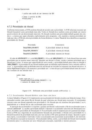 112 • Sistemas Operacionais
// realiza uma tarefa de uso intensivo da CPU
•
// passa o controle da CPU
Thread.yield( )
)
I
6.7.2 Prioridades de thread
Conforme mencionado, a JVM escalona threads de acordo com a prioridade. A JVM seleciona executar um
thread Executável com a prioridade mais alta. Todos os threads Java recebem como prioridade um inteiro
positivo dentro de um determinado intervalo. Os threads recebem uma prioridade default quando são cria-
dos e - a menos que sejam alterados explicitamente pelo programa - eles mantêm a mesma prioridade em
toda sua vida; a JVM não altera prioridades de forma dinâmica. A classe Thread de Java identifica as seguintes
prioridades de thread:
Prioridade Comentário
Thread.N0RM_PR10RITY A prioridade default de thread.
Thread.MIN_PRIORITY A prioridade mínima de thread.
Thread.MAX_PRIORITY A prioridade máxima de thread.
O valor de MINPRIORITY é 1, o de MAX_PRIORITY é 10 e o de N0RM_PR10R1TY é 5. Todo thread Java tem uma
prioridade que se encaixa nesse intervalo. Quando um thread é criado, recebe a mesma prioridade que o
thread que o criou. A menos que especificado de outro modo, a prioridade default para todos os threads é
N0RM_PRI0RITY. A prioridade de um thread também pode ser definida explicitamente com o método setPri o-
rity( ). A prioridade pode ser definida antes de um thread ser iniciado ou enquanto um thread está ativo. A
classe HighThread (Figura 6.10) aumenta a prioridade em 1 a mais do que a prioridade default antes de execu-
tar o restante do seu método run( ).
public class

public void run( ) {
this.setPrioHty(Thread.NORM_PRIORITY t 1);
// restante do método run( )
Figura 6.10 Definindo uma prioridade usando setPriority( ).
6.7.3 E s c a l o n a d o r R o u n d - R o b i n c o m b a s e e m J a v a
A classe Schedul er (Figura 6.11) implementa um escalonador de threads circular com fatias de tempo. O es-
calonador contém uma única fila de threads da qual seleciona um thread para execução. O escalonador
executa como um thread separado com prioridade 6. Os threads que ele escalona têm prioridade 2 ou 4,
dependendo se o thread foi ou não escalonado para executar.
A operação do escalonador é a seguinte: quando um thread é adicionado à fila do escalonador (com o
método addThreadf )), recebe a prioridade default 2. Quando o escalonador seleciona um thread para exe-
cutar, ele define a prioridade do thread para 4. O escalonador então 6 suspenso por um quantum de tempo.
Como a JVM usa o algoritmo de escalonamento baseado em prioridade, o thread com a prioridade 4 é o
thread Executável de prioridade mais alta, por isso recebe a CPU pelo quantum de tempo. Quando o quan-
tum expira, o escalonador é reativado. Como o escalonador está executando na prioridade 6, ele interrom-
pe o thread em execução no momento. O escalonador define, então, a prioridade do thread interrompido
novamente para 2 e seleciona um novo thread para execução, repetindo o mesmo processo.
 