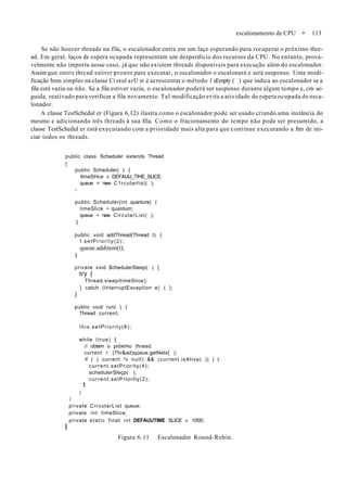 escalonamento de CPU • 113
Se não houver threads na fila, o escalonador entra em um laço esperando para recuperar o próximo thre-
ad. Em geral, laços de espera ocupada representam um desperdício dos recursos da CPU. No entanto, prova-
velmente não importa nesse caso, já que não existem threads disponíveis para execução além do escalonador.
Assim que outro thrcad esiivcr pronto para executar, o escalonador o escalonará e será suspenso. Uma modi-
ficação bem simples na classe Ci reul arU st é acrescentar o método 1 sEmpty ( ) que indica ao escalonador se a
fila está vazia ou não. Se a fila estiver vazia, o escalonador poderá ser suspenso durante algum tempo e, cm se-
guida, reativado para verificar a fila novamente. Tal modificação evita a atividade de espera ocupada do esca-
lonador.
A classe TestSchedul er (Figura 6,12) ilustra como o escalonador pode ser usado criando uma instância do
mesmo e adicionando três threads à sua fila. Como o fracionamento do tempo não pode ser presumido, a
classe TestSchedul er está executando com a prioridade mais alta para que continue executando a fim de ini-
ciar todos os threads.
public class Scheduler extends Thread
{
public Scheduler( ) {
tlmeSHce « DEFAUtJ_TIHE_SLlCE;
queue = new C1rcularlist( );
»
public Scheduler(int quantura) (
timeSlice • quantum;
queue • new CircularList( );
1
public void addThread(Thread t) {
t.setPriority(2);
queue.additem(t);
I
private void $chedulerSleep( ) {
try {
Thread.sieepítimeSlice);
} catch (InterruptException e) ( };
)
public void run( ) {
Thread current;
this.setPriority(6);
while (true) {
// obtém o próximo thread
current • (Thr&ad)queue.getNetx{ );
if ( ( current !« null) && (current.isAlive( )) ) {
current.setPriority(4);
schedulerSleçp( );
current.setPrlorlty(2);
1
)
)
private CircularList queue;
private int timeSlice;
private static final int DEFAUUTIME SLICE » 1000;
I
Figura 6.11 Escalonador Round-Robin.
 