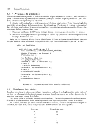 114 • Sistemas Operacionais
6.8 • Avaliação de algoritmos
Como selecionamos um algoritmo de escalonamento de CPU para determinado sistema? Como vimos na Sc-
ção 6.3, existem muitos algoritmos de escalonamento, cada qual com seus próprios parâmetros. Como resul-
tado, selccionar um algoritmo pode ser difícil.
O primeiro problema é definir os critérios usados na Seleção de um algoritmo. Como vimos na Seção 6.2,
os critérios são geralmente definidos cm termos de utilização da CPU, tempo de resposta ou throughpuf.
Para selccionar um algoritmo, devemos primeiro definir a importância relativa dessas medidas. Nossos crité-
rios podem incluir várias medidas, como:
• Maximizar a utilização de CPU sob a limitação de que o tempo de resposta máximo é 1 segundo
• Maximizar o throughput de modo que o tempo de retorno seja (em média) linearmente proporcional
ao tempo de execução total
Assim que os critérios de Seleção tiverem sido definidos, devemos avaliar os vários algoritmos em consi-
deração. Existem vários métodos de avaliação diferentes, que estão descritos nas Scções 6.8.1 a 6.8.4.
public class TestScheduler
{
public static void matn(String args[ ]) {
Thread.currentThread( ).setPriority(Thread.MAX_PRIORITY);
Scheduler CPUScheduter • new Scheduler( );
CPUScheduler.start( );
//usa Testlhread. embora possa
//ser qualquer objeto Thread.
Testlhread ti - new TestThreadfThread 1');
tl.startí );
CPUScheduler.addThread(tl);
TestThread t2 - new TestThread("Thread 2");
t2.start( );
CPUScheduler.addThread(t2);
)
TestThread t3 " new TestThreadfThread 3");
t3.start( );
CPUScheduler.addThread(t3);
Figura 6.12 Programa Java que ilustra o uso do escalonador.
6.8.1 M o d e l a g e m d e t e r m i n i s t a
Um classe importante de métodos de avaliação é a avaliação analítica. A avaliação analítica utiliza o algorit'
mo dado e o volume de trabalho do sistema para gerar uma fórmula ou número que avalia o desempenho do
algoritmo para aquele volume de trabalho.
Um tipo de avaliação analítica é a modelagem determinista. Esse método pega um determinado volume
de trabalho predeterminado e define o desempenho de cada algoritmo para esse volume de trabalho.
Por exemplo, considere que temos o volume de trabalho indicado. Todos os cinco processos chegam no
instante 0, na ordem dada, com a duração do surto de CPU expressa em milissegundos:
Processo Duração de surto
P, 10
P, 29
P> 3
P< ?
P5 1 2
 