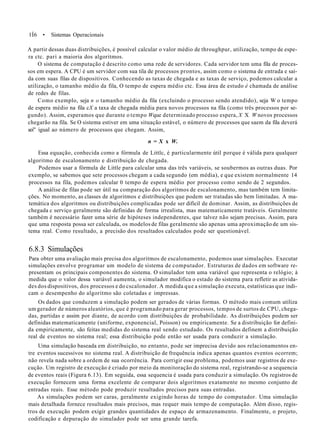 1Í6 • Sistemas Operacionais
A partir dessas duas distribuições, é possível calcular o valor médio de throughpur, utilização, tempo de espe-
ra ctc. pari a maioria dos algoritmos.
O sistema de computação é descrito como uma rede de servidores. Cada servidor tem uma fila de proces-
sos em espera. A CPU é um servidor com sua tila de processos prontos, assim como o sistema de entrada e saí-
da com suas filas de dispositivos. Conhecendo as taxas de chegada e as taxas de serviço, podemos calcular a
utilização, o tamanho médio da fila, O tempo de espera médio ctc. Essa área de estudo é chamada de análise
de redes de filas.
Como exemplo, seja n o tamanho médio da fila (excluindo o processo sendo atendido), seja W o tempo
de espera médio na fila cX a taxa de chegada média para novos processos na fila (como três processos por se-
gundo). Assim, esperamos que durante o tempo Wque determinado processo espera, X X W novos processos
chegarão na fila. Se O sistema estiver em uma situação estável, o número de processos que saem da fila deverá
sei" igual ao número de processos que chegam. Assim,
n = X x W.
Essa equação, conhecida como a fórmula de Littlc, é particularmente útil porque é válida para qualquer
algoritmo de escalonamento e distribuição de chegada.
Podemos usar a fórmula de Little para calcular uma das três variáveis, se soubermos as outras duas. Por
exemplo, se sabemos que sete processos chegam a cada segundo (em média), e que existem normalmente 14
processos na fila, podemos calcular 0 tempo de espera médio por processo como sendo de 2 segundos.
A análise de filas pode ser útil na comparação dos algoritmos de escalonamento, mas também tem limita-
ções. No momento, as classes de algoritmos e distribuições que podem ser tratadas são bem limitadas. A ma-
temática dos algoritmos ou distribuições complicadas pode ser difícil de dominar. Assim, as distribuições de
chegada c serviço geralmente são definidas de forma irrealista, mas matematicamente tratáveis. Geralmente
também é necessário fazer uma série de hipóteses independentes, que talvez não sejam precisas. Assim, para
que uma resposta possa ser calculada, os modelos de filas geralmente são apenas uma aproximação de um sis-
tema real. Como resultado, a precisão dos resultados calculados pode ser questionável.
6.8.3 Simulações
Para obter uma avaliação mais precisa dos algoritmos de escalonamento, podemos usar simulações. Executar
simulações envolve programar um modelo de sistema de computador. Estruturas de dados em software re-
presentam os principais componentes do sistema. O simulador tem uma variável que representa o relógio; à
medida que o valor dessa variável aumenta, o simulador modifica o estado do sistema para refletir as ativida-
des dos dispositivos, dos processos e do cscalonador. A medida que a simulação executa, estatísticas que indi-
cam o desempenho do algoritmo são coletadas e impressas.
Os dados que conduzem a simulação podem ser gerados de várias formas. O método mais comum utiliza
um gerador de números aleatórios, que é programado para gerar processos, tempos de surtos de CPU, chega-
das, partidas e assim por diante, de acordo com distribuições de probabilidade. As distribuições podem ser
definidas matematicamente (uniforme, exponencial, Poisson) ou empiricamente. Se a distribuição for defini-
da empiricamente, são feitas medidas do sistema real sendo estudado. Os resultados definem a distribuição
real de eventos no sistema real; essa distribuição pode então ser usada para conduzir a simulação.
Uma simulação baseada em distribuição, no entanto, pode ser imprecisa devido aos relacionamentos en-
tre eventos sucessivos no sistema real. A distribuição de frequência indica apenas quantos eventos ocorrem;
não revela nada sobre a ordem de sua ocorrência. Para corrigir esse problema, podemos usar registros de exe-
cução. Um registro de execução é criado por meio da monitoração do sistema real, registrando-se a sequencia
de eventos reais (Figura 6.13). Em seguida, essa sequencia é usada para conduzir a simulação. Os registros de
execução fornecem uma forma excelente de comparar dois algoritmos exatamente no mesmo conjunto de
entradas reais. Esse método pode produzir resultados precisos para suas entradas.
As simulações podem ser caras, geralmente exigindo horas de tempo do computador. Uma simulação
mais detalhada fornece resultados mais precisos, mas requer mais tempo de computação. Além disso, regis-
tros de execução podem exigir grandes quantidades de espaço de armazenamento. Finalmente, o projeto,
codificação e depuração do simulador pode ser uma grande tarefa.
 