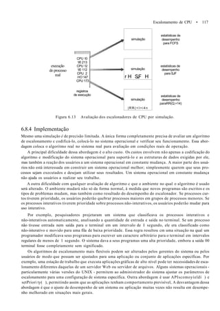 Escalonamento de CPU • 117
execução
do processo
real
CPU 10
1/0 213
CPU 12
1/0 112
CPU 2
HO 147
CPU 173
registros
de execução
simulação
simulação
r H SJF H
simulação
|RR(<I=i4n
estatísticas de
desempenho
para FCFS
estatísticas de
desempenho
para SJF
estatísticas de
desempenho
paraRR(Q;=14)
Figura 6.13 Avaliação dos escalonadores de CPU por simulação.
6.8.4 Implementação
Mesmo uma simulação é de precisão limitada. A única forma completamente precisa de avaliar um algoritmo
de escalonamento c codificá-lo, colocá-lo no sistema operacional e verificar seu funcionamento. Essa abor-
dagem coloca o algoritmo real no sistema real para avaliação em condições reais de operação.
A principal dificuldade dessa abordagem é o alto custo. Os custos envolvem não apenas a codificação do
algoritmo e modificação do sistema operacional para suportá-lo e as estruturas de dados exigidas por ele,
mas também a reação dos usuários a um sistema operacional em constante mudança. A maior parte dos usuá-
rios não está interessada em construir um sistema operacional melhor; simplesmente querem que seus pro-
cessos sejam executados e desejam utilizar seus resultados. Um sistema operacional em constante mudança
não ajuda os usuários a realizar seu trabalho.
A outra dificuldade com qualquer avaliação de algoritmo c que o ambiente no qual o algoritmo é usado
será alterado. O ambiente mudará não só da forma normal, à medida que novos programas são escritos e os
tipos de problemas mudam, mas também como resultado do desempenho do escalonador. Se processos cur-
tos tiverem prioridade, os usuários poderão quebrar processos maiores em grupos de processos menores. Se
os processos interativos tiverem prioridade sobre processos não-interativos, os usuários poderão mudar para
uso interativo.
Por exemplo, pesquisadores projetaram um sistema que classificava os processos interativos e
não-interativos automaticamente, analisando a quantidade de entrada e saída no terminal. Se um processo
não tivesse entrada nem saída para o terminal em um intervalo de I segundo, ele era classificado como
não-interativo e movido para uma fila de baixa prioridade. Essa regra resultou cm uma situação na qual um
programador modificava seus programas para escrever um caractere arbitrário para o terminal em intervalos
regulares de menos de 1 segundo. O sistema dava a seus programas uma alta prioridade, embora a saída 00
terminal fosse completamente sem significado.
Os algoritmos de escalonamento mais flexíveis podem ser alterados pelos gerentes do sistema ou pelos
usuários de modo que possam ser ajustados para uma aplicação ou conjunto de aplicações específicas. Por
exemplo, uma estação de trabalho que executa aplicações gráficas de alto nível pode ter necessidades de esca-
lonamento diferentes daquelas de um servidor Web ou servidor de arquivos. Alguns sistemas operacionais -
particularmente várias versões do UNIX - permitem ao administrador do sistema ajustar os parâmetros de
escalonamento para uma configuração de sistema específica. Outra abordagem é usar APIscomoyieldí ) e
setPriori ty( ), permitindo assim que as aplicações tenham comportamento previsível, A desvantagem dessa
abordagem é que o ajuste de desempenho de um sistema ou aplicação muitas vezes não resulta em desempe-
nho melhorado em situações mais gerais.
 