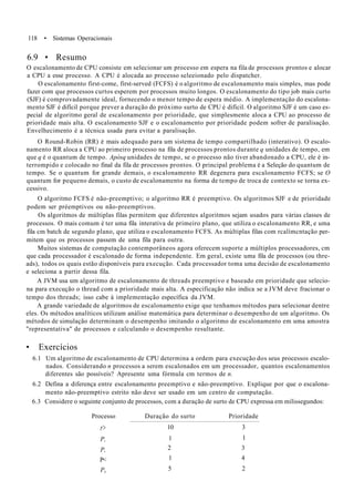 118 • Sistemas Operacionais
6.9 • Resumo
O escalonamento de CPU consiste em selecionar um processo em espera na fila de processos prontos e alocar
a CPU a esse processo. A CPU é alocada ao processo seleeionado pelo dispatcher.
O escalonamento first-come, first-served (FCFS) é o algoritmo de escalonamento mais simples, mas pode
fazer com que processos curtos esperem por processos muito longos. O escalonamento do tipo job mais curto
(SJF) é comprovadamente ideal, fornecendo o menor tempo de espera médio. A implementação do escalona-
mento SJF é difícil porque prever a duração do próximo surto de CPU é difícil. O algoritmo SJF é um caso es-
pecial de algoritmo geral de escalonamento por prioridade, que simplesmente aloca a CPU ao processo de
prioridade mais alta. O escalonamento SJF e o escalonamento por prioridade podem sofrer de paralisação.
Envelhecimento é a técnica usada para evitar a paralisação.
O Round-Robin (RR) é mais adequado para um sistema de tempo compartilhado (interativo). O escalo-
namento RR aloca a CPU ao primeiro processo na fila de processos prontos durante q unidades de tempo, em
que q é o quantum de tempo. Apósq unidades de tempo, se o processo não tiver abandonado a CPU, ele é in-
terrompido e colocado no final da fila de processos prontos. O principal problema é a Seleção do quantum de
tempo. Se o quantum for grande demais, o escalonamento RR degenera para escalonamento FCFS; se O
quantum for pequeno demais, o custo de escalonamento na forma de tempo de troca de contexto se torna ex-
cessivo.
O algoritmo FCFS é não-preemptivo; o algoritmo RR é preemptivo. Os algoritmos SJF e de prioridade
podem ser préemptivos ou não-preemptivos.
Os algoritmos de múltiplas filas permitem que diferentes algoritmos sejam usados para várias classes de
processos. O mais comum é ter uma fila interativa de primeiro plano, que utiliza o escalonamento RR, e uma
fila cm batch de segundo plano, que utiliza o escalonamento FCFS. As múltiplas filas com rcalímcntação per-
mitem que os processos passem de uma fila para outra.
Muitos sistemas de computação contemporâneos agora oferecem suporte a múltiplos processadores, cm
que cada processador é escalonado de forma independente. Em geral, existe uma fila de processos (ou thre-
ads), todos os quais estão disponíveis para execução. Cada processador toma uma decisão de escalonamento
e seleciona a partir dessa fila.
A JVM usa um algoritmo de escalonamento de threads preemptivo e baseado em prioridade que selecio-
na para execução o thread com a prioridade mais alta. A especificação não indica se a JVM deve fracionar o
tempo dos threads; isso cabe à implementação específica da JVM.
A grande variedade de algoritmos de escalonamento exige que tenhamos métodos para selecionar dentre
eles. Os métodos analíticos utilizam análise matemática para determinar o desempenho de um algoritmo. Os
métodos de simulação determinam o desempenho imitando o algoritmo de escalonamento em uma amostra
"representativa" de processos e calculando o desempenho resultante.
• Exercícios
6.1 Um algoritmo de escalonamento de CPU determina a ordem para execução dos seus processos escalo-
nados. Considerando n processos a serem escalonados em um processador, quantos escalonamentos
diferentes são possíveis? Apresente uma fórmula cm termos de n.
6.2 Defina a diferença entre escalonamento preemptivo e não-preemptivo. Explique por que o escalona-
mento não-preemptivo estrito não deve ser usado em um centro de computação.
6.3 Considere o seguinte conjunto de processos, com a duração de surto de CPU expressa em milissegundos:
Processo
r>
P,
P,
P<
Ps
Duração do
10
1
2
1
5
surto Prioridade
3
1
3
4
2
 