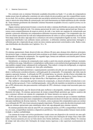 12 • Sistemas Operacionais
Em contraste com os sistemas fortemente acoplados discutidos na Seção 1.5, as redes de computadores
usadas nesses tipos de aplicações consistem em uma coleçâo de processadores que não compartilham memó-
ria ou clock. Em vez disso, cada processador tem sua própria memória local. Os processadores se comunicam
entre si através de várias linhas de comunicação, tais como barramentos ou linhas telefónicas de alta velocida-
de. Esses sistemas geralmente são chamados sistemas fracamente acoplados (loosely coupled systems) ou sis-
temas distribuídos.
Alguns sistemas operacionais levaram o conceito de redes e sistemas distribuídos um passo além da noção
de fornecer conectividade de rede. Um sistema operacional de rede é um sistema operacional que fornece re-
cursos como compartilhamento de arquivos através da rede e isso inclui um esquema de comunicação que
permite a processos diferentes em computadores diferentes trocarem mensagens. Um computador que exe-
cuta um sistema operacional de rede atua independentemente de todos os outros computadores na rede, em-
bora esteja ciente da rede e seja capaz de se comunicar com outros computadores ligados na rede. Um sistema
operacional distribuído é um ambiente menos autónomo: os diferentes sistemas operacionais interagem o
suficiente para dar a impressão de que existe um único sistema operacional controlando a rede. Redes e siste-
mas distribuídos são discutidos nos Capítulos 14 a 16.
1.8 • Resumo
Os sistemas operacionais foram desenvolvidos nos últimos 40 anos para alcançar dois objetivos principais.
km primeiro lugar, o sistema operacional tenta escalonar as atividades computacionais para garantir um bom
desempenho do sistema de computação. Em segundo lugar, fornece um ambiente conveniente para O desen-
volvimento e a execução de programas.
Inicialmente, os sistemas de computação eram usados a partir da console principal. Software montado-
res, utilitários de carga, linkeditores e compiladores melhoraram a conveniência da programação do sistema,
mas também exigiam tempo substancial de configuração. Para reduzir o tempo de configuração, as empresas
contrataram operadores e reuniram em lotes jobs semelhantes.
Os sistemas em batch permitiram o seqiiençiamento automático de jobs por um sistema operacional resi-
dente e melhoraram consideravelmente a utilização geral do computador. O computador não tinha mais de
esperar a operação humana. A utilização da CPU era ainda baixa, no entanto, devido à baixa velocidade dos
dispositivos de l/O em relação à velocidade da CPU. A operação offline de dispositivos lentos fornece um
meio de utilizar vários sistemas do tipo leitora-fita e fita-impressora para uma única CPU.
Para melhorar o desempenho geral do sistema de computação, os desenvolvedores introduziram o con-
ceito de multiprogramação. Com a multiprogramação, vários jobs são mantidos na memória ao mesmo tem-
po-, a CPU alterna entre eles para aumentar a utilização de CPU e diminuir o tempo total necessário para exe-
cutar os jobs.
A multiprogramação, que foi desenvolvida para melhorar o desempenho, também permite o comparti-
lhamento de tempo. Os sistemas operacionais de tempo compartilhado permitem que muitos usuários (de
um a centenas) utilizem um sistema de computação de forma interativa ao mesmo tempo.
Os PCs são microcomputadores consideravelmente menores e mais baratos do que os sistemas mainframe.
Os sistemas operacionais para esses computadores se beneficiaram do desenvolvimento dos sistemas operacio-
nais para mainframes de diversas maneiras. No entanto, como as pessoas têm computadores para uso exclusi-
vo, a utilização de CPU não é mais uma preocupação importante. Portanto, parte das decisões de projeto reali-
zadas em sistemas operacionais para mainframes talvez não seja adequada para sistemas menores.
Os sistemas paralelos têm mais de uma CPU em comunicação direta; as CPUs compartilham o barramen-
to e, às vezes, compartilham memória e dispositivos periféricos. Tais sistemas podem fornecer maior produ-
tividade e melhor confiabilidade.
Um sistema de tempo real crítico geralmente é usado como um dispositivo de controle em uma apli-
cação dedicada. Um sistema operacional de tempo real crítico tem limitações de tempo fixas e bem defi-
nidas. O processamento precisa ser feito dentro dos limites definidos, ou o sistema falhará. Os sistemas
de tempo real não-crítico têm limitações de tempo menos rigorosas e não suportam escalonamento de
prazos.
 