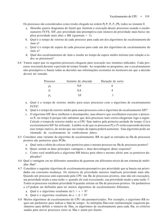 Escalonamento de CPU • 119
Os processos são considerados como tendo chegado na ordem Pj P, Pt PA P$, todos no instante 0.
a. Desenhe quatro diagramas de Gantt que ilustrem a execução desses processos usando o escalo-
namento FCFS, SJF, por prioridade não-preemptiva (um número de prioridade mais baixo im-
plica prioridade mais alta) e RR (quantum = 1).
b. Qual é o tempo de retorno de cada processo para cada um dos algoritmos de escalonamento do
item a?
c. Qual é o tempo de espera de cada processo para cada um dos algoritmos de escalonamento do
item a?
d. Qual dos escalonamentos do item a resulta no tempo de espera médio mínimo (em relação a to-
dos os processos)?
6.4 Vamos supor que os seguintes processos cheguem para execução nos instantes indicados. Cada pro-
cesso executará durante o período de tempo listado. Ao responder as perguntas, use o escalonamento
não-preemptivo e baseie todas as decisões nas informações existentes no momento em que a decisão
deverá ser tomada.
Processo
Pi
P,
P3
Instante de checada
0,0
0,4
1,0
Duração de surto
8
4
1
a. Qual é o tempo de retorno médio para esses processos com o algoritmo de escalonamento
FCFS?
b. Qual é o tempo de retorno médio para esses processos com o algoritmo de escalonamento SJF?
c. O algoritmo SJF deve melhorar o desempenho, mas observe que escolhemos executar o proces-
so P, no tempo 0 porque não sabíamos que dois processos mais curtos chegariam logo a seguir.
Calcule o tempo de retorno médio se a CPU ficar inativa pela primeira unidade de tempo (I)eo
escalonamento SJF for utilizado. Lembre-sc de que os processos P] e Pi estão esperando durante
esse tempo inativo, de modo que seu tempo de espera poderá aumentar. Esse algoritmo pode ser
chamado de escalonamento de conhecimento futuro.
6.5 Considere uma variante do algoritmo de escalonamento RR no qual as entradas na fila de processos
prontos são ponteiros para PCBs.
a. Qual seria o efeito de colocar dois ponteiros para o mesmo processo na fila de processos prontos?
b. Quais seriam as duas principais vantagens c duas desvantagens desse esquema?
c. Como você modificaria o algoritmo RR básico para obter o mesmo efeito sem os ponteiros du-
plicados?
6.6 Qual a vantagem cm ter diferentes tamanhos de quantum em diferentes níveis de um sistema de múlti-
plas filas?
6.7 Considere o seguinte algoritmo de escalonamento preemptivo por prioridade que se baseia em priori-
dades em constante mudança. Os números de prioridade maiores implicam prioridade mais alta.
Quando um processo está esperando pela CPU (na fila de processos prontos, mas não em execução),
sua prioridade muda a uma razão «; quando ele está executando, sua prioridade muda a uma razão /?.
Todos os processos recebem prioridade 0 quando entram na fila de processos prontos. Os parâmetros
a e/f podem ser definidos para ter muitos algoritmos de escalonamento diferentes.
a. Qual é o algoritmo resultante de/í > « > 0?
b. Qual é o algoritmo resultante de a < fi < 0?
6.8 Muitos algoritmos de escalonamento de CPU são parametrizados. Por exemplo, o algoritmo RR re-
quer um parâmetro para indicar a fatia de tempo. As múltiplas filas com realimentação requerem pa-
râmetros para definir o número de filas, os algoritmos de escalonamento para cada fila, os critérios
usados para mover processos entre as filas c assim por diante.
 