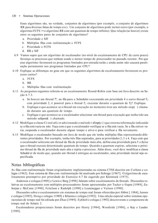 120 • Sistemas Operacionais
Esses algoritmos são, na verdade, conjuntos de algoritmos (por exemplo, o conjunto de algoritmos
RR para diversas fatias de tempo etc). Um conjunto de algoritmos pode incluir outro (por exemplo, o
algoritmo FCFS <• o algoritmo RR com um quantum de tempo infinito). Que relação (se houver) existe
entre os seguintes pares de conjuntos de algoritmos?
a. Prioridade e SJF
b. Múltiplas filas com realimentação c FCFS
c. Prioridade e FCFS
d. RR e SJF
6.9 Vamos supor que um algoritmo de escalonador (no nível do escalonamento de CPU de curto prazo)
favoreça os processos que tenham usado o menor tempo de processador no passado recente. Por que
esse algoritmo favorecerá os programas limitados por entrada/saída c ainda assim não causará parali-
sação permanente nos programas limitados por CPU?
6.10 Explique as diferenças no grau em que os seguintes algoritmos de escalonamento favorecem os pro-
cesso curtos?
a. FCFS
b. RR
c. Múltiplas filas com realimentação
6.11 As perguntas seguintes referem-se ao escalonamento Round-Robin com base em Java descrito na Se-
ção 6.7.3.
a. Se houver um thread 7", na fila para o Scheduler executando em prioridade 4 e outro thread T2
com prioridade 2, é possível para o thread T2 executar durante o quantum de Tj? Explique.
b. Explique o que acontece se o thread em execução no momento tiver seu método stop( ) chama-
do durante seu quantum de tempo.
c. Explique o que acontece se o escalonador selecionar um thread para execução que tenha tido seu
método su$pend( ) chamado.
6.12 Modifique a classe Ci reul arLi st adicionando o método i sEmpty ( ) que retorna informação indicando
se a fila está vazia ou não. Faça com o que o escalonador verifique se a fila está vazia. Se a fila estiver va-
zia, suspenda o escalonador durante algum tempo e ative-o para verificar a fila novamente.
6.13 Modifique o escalonador baseado em Java de modo que ele tenha múltiplas filas representando dife-
rentes prioridades. Por exemplo, tenha três filas separadas, para as prioridades 2,3 e 4. Faça com que
o escalonador selecione um thread da fila de prioridade mais alta, defina essa prioridade para 5 e deixe
que o thread execute determinado quantum de tempo. Quando o quantum expirar, selecione o próxi-
mo thread da fila de prioridade mais alta e repita o processo. Além disso, você deve modificar a classe
Schedul er de modo que, quando um thread é entregue ao escalonador, uma prioridade inicial seja es-
pecificada.
Notas bibliográficas
As filas com realimentação foram originalmente implementadas no sistema CTSS descrito em Corbato e co-
legas (1962]. Esse sistema de filas com realimentação foi analisado por Schrage [1967]. O algoritmo de esca-
lonamento preemptivo por prioridade do Exercício 6.7 foi sugerido por Kleinrock (1975|.
Anderson e colegas (1989] e Lewis e Berg [1998] falaram sobre escalonamento de threads. Discussões re-
lativas ao escalonamento com múltiplos processadores foram apresentadas por Tuckcr e Gupta [1989], Za-
horjan c McCann [1990], Fcitclson e Rudolph [1990] e Leutenegger e Vernon (1990].
Discussões sobre o escalonamento cm sistemas de tempo real foram oferecidas por Abbot [ 1984], Jensen
e colegas [1985], Hong e colegas 11989] e Khanna e colegas [1992]. Uma edição especial sobre sistemas ope-
racionais de tempo real foi editada por Zhao [1989]. Eykholt e colegas [ 1992] descreveram o componente de
tempo real do Solaris 2.
Escalonadores proporcionais foram descritos por Henry [1984], Woodside [1986], e Kay e Lauder
[1988].
 