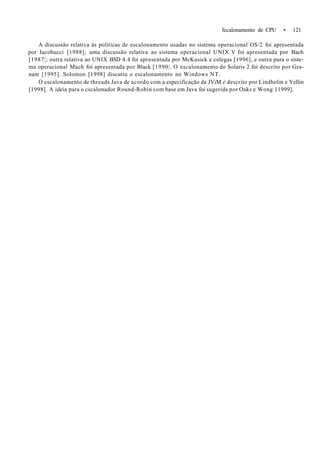 fecalonamento de CPU • 121
A discussão relativa às políticas de escalonamento usadas no sistema operacional OS/2 foi apresentada
por Iacobucci [1988]; uma discussão relativa ao sistema operacional UNIX V foi apresentada por Bach
[1987|; outra relativa ao UNIX BSD 4.4 foi apresentada por McKusick e colegas [1996], e outra para o siste-
ma operacional Mach foi apresentada por Black [1990|. O escalonamento do Solaris 2 foi descrito por Gra-
nam [1995]. Solomon [1998] discutiu o escalonamento no Windows NT.
O escalonamento de threads Java de acordo com a especificação da JViM é descrito por Lindholm e Yellin
[1998]. A ideia para o cscalonador Round-Robin com base em Java foi sugerida por Oaks e Wong 11999].
 