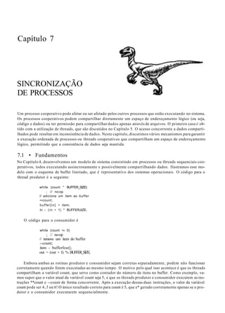 Capítulo 7
SINCRONIZAÇÃO
DE PROCESSOS
Um processo cooperativo pode afetar ou ser afetado pelos outros processos que estão executando no sistema.
Os processos cooperativos podem compartilhar diretamente um espaço de endereçamento lógico (ou seja,
código e dados) ou ter permissão para compartilhar dados apenas através de arquivos. O primeiro caso é ob-
tido com a utilização de threads, que são discutidos no Capítulo 5. O acesso concorrente a dados comparti-
lhados pode resultar em inconsistência de dados. Neste capítulo, discutimos vários mecanismos para garantir
a execução ordenada de processos ou threads cooperativos que compartilham um espaço de endereçamento
lógico, permitindo que a consistência de dados seja mantida.
7.1 • Fundamentos
No Capítulo 4, desenvolvemos um modelo de sistema consistindo em processos ou threads sequenciais coo-
perativos, todos executando assincronamente e possivelmente compartilhando dados. Ilustramos esse mo-
delo com o esquema de buffer limitado, que é representativo dos sistemas operacionais. O código para o
thread produtor é o seguinte:
while (count " BUFFER_SIZE)
; // no-op
// adiciona um item ao buffer
••count;
buffer[in] • item;
In - (in • 1) * BUFFERJIZE;
O código para o consumidor é
while (count •» 0)
; // no-op
// remove um item do buffer
--count;
item - bufferfout];
out = (out + I) % BUFFER_SIZE;
Embora ambas as rotinas produtor e consumidor sejam corretas separadamente, podem não funcionar
corretamente quando forem executadas ao mesmo tempo. O motivo pelo qual isso acontece é que os threads
compartilham a variável count, que serve como contador do número de itens no buffer. Como exemplo, va-
mos supor que o valor atual da variável count seja 5, e que os threads produtor e consumidor executem as ins-
truções **count e --count de forma concorrente. Após a execução dessas duas instruções, o valor da variável
count pode ser 4,5 ou 6! O único resultado correto para count é 5, que e* gerado corretamente apenas se o pro-
dutor e o consumidor executarem sequencialmente.
 