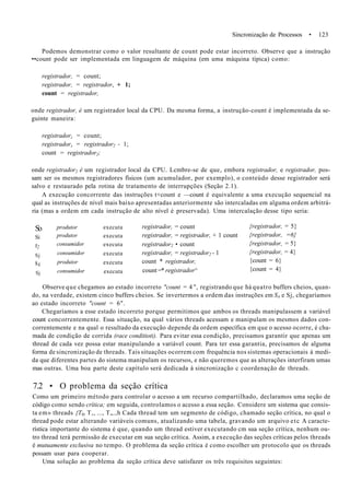 Sincronização de Processos • 123
Podemos demonstrar como o valor resultante de count pode estar incorreto. Observe que a instrução
••count pode ser implementada em linguagem de máquina (em uma máquina típica) como:
registrador, = count;
registrador, = registrador, + 1;
count = registrador,
onde registrador, é um registrador local da CPU. Da mesma forma, a instrução-count é implementada da se-
guinte maneira:
registradorz = count;
registradorz = registrador2 - 1;
count = registrador2;
onde registrador2 é um registrador local da CPU. Lcmbre-se de que, embora registrador, e registrador, pos-
sam ser os mesmos registradores físicos (um acumulador, por exemplo), o conteúdo desse registrador será
salvo e restaurado pela rotina de tratamento de interrupções (Seção 2.1).
A execução concorrente das instruções t+count e —count é equivalente a uma execução sequencial na
qual as instruções de nível mais baixo apresentadas anteriormente são intercaladas em alguma ordem arbitrá-
ria (mas a ordem em cada instrução de alto nível é preservada). Uma intercalação desse tipo seria:
So
Si
s2
Sj
s4
Sj
produtor
produtor
consumidor
consumidor
produtor
consumidor
executa
executa
executa
executa
executa
executa
registrador, = count
registrador, = registrador, + 1 count
registrador2 • count
registrador, = registrador2 - 1
count * registrador,
count =* registrador^
{registrador, = 5}
{registrador, =6}
{registrador, = 5}
{registrador, = 4}
{count = 6}
{count = 4}
Observe que chegamos ao estado incorreto "count = 4 ", registrando que há quatro buffers cheios, quan-
do, na verdade, existem cinco buffers cheios. Se invertermos a ordem das instruções em S4 e Sj, chegaríamos
ao estado incorreto "count = 6".
Chegaríamos a esse estado incorreto porque permitimos que ambos os threads manipulassem a variável
count concorrentemente. Essa situação, na qual vários threads acessam e manipulam os mesmos dados con-
correntemente e na qual o resultado da execução depende da ordem específica em que o acesso ocorre, é cha-
mada de condição de corrida (race conditioti). Para evitar essa condição, precisamos garantir que apenas um
thread de cada vez possa estar manipulando a variável count. Para ter essa garantia, precisamos de alguma
forma de sincronização de threads. Tais situações ocorrem com frequência nos sistemas operacionais à medi-
da que diferentes partes do sistema manipulam os recursos, e não queremos que as alterações interfiram umas
mas outras. Uma boa parte deste capítulo será dedicada à sincronização c coordenação de threads.
7.2 • O problema da seção crítica
Como um primeiro método para controlar o acesso a um recurso compartilhado, declaramos uma seção de
código como sendo crítica; em seguida, controlamos o acesso a essa seção. Considere um sistema que consis-
ta em» threads {T0) T,, ..., T„.,h Cada thread tem um segmento de código, chamado seção crítica, no qual o
thread pode estar alterando variáveis comuns, atualizando uma tabela, gravando um arquivo etc A caracte-
rística importante do sistema é que, quando um thread estiver executando cm sua seção crítica, nenhum ou-
tro thread terá permissão de executar em sua seção crítica. Assim, a execução das seções críticas pelos threads
é mutuamente exclusiva no tempo. O problema da seção crítica é como escolher um protocolo que os threads
possam usar para cooperar.
Uma solução ao problema da seção crítica deve satisfazer os três requisitos seguintes:
 
