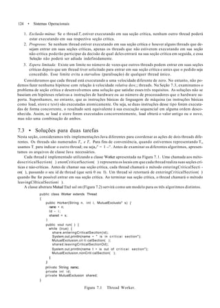 124 • Sistemas Operacionais
1. Exclusão mútua: Se o thread Ti estiver executando em sua seção crítica, nenhum outro thread poderá
estar executando em sua respectiva seção crítica.
2. Progresso: Se nenhum thread estiver executando em sua seção crítica e houver alguns threads que de-
sejam entrar em suas seções críticas, apenas os threads que não estiverem executando em sua seção
não-crítica poderão participar da decisão de qual deles entrará na sua seção crítica em seguida, e essa
Seleção não poderá ser adiada indefinidamente.
3. Espera limitada: Existe um limite no número de vezes que outros threads podem entrar em suas seções
críticas depois que um thread tiver solicitado para entrar em sua seção crítica e antes que o pedido seja
concedido. Esse limite evita a starvaliou (paralisação) de qualquer thread único.
Consideramos que cada thread está executando a uma velocidade diferente de zero. No entanto, não po-
demos fazer nenhuma hipótese com relação à velocidade relativa dos;; threads. Na Seção 7.3, examinamos o
problema de seção crítica e desenvolvemos uma solução que satisfaz esses três requisitos. As soluções não se
baseiam em hipóteses relativas a instruções de hardware ou ao número de processadores que o hardware su-
porta. Suponhamos, no entanto, que as instruções básicas de linguagem de máquina (as instruções básicas
como load, store e test) são executadas atomicamente. Ou seja, se duas instruções desse tipo forem executa-
das de forma concorrente, o resultado será equivalente à sua execução sequencial em alguma ordem desco-
nhecida. Assim, se load e store forem executados concorrentemente, load obterá o valor antigo ou o novo,
mas não uma combinação de ambos.
7.3 • Soluções para duas tarefas
Nesta seção, consideramos três implementações Java diferentes para coordenar as ações de dois threads dife-
rentes. Os threads são numerados T„ e T,. Para fins de conveniência, quando estivermos representando T„
usamos T; para indicar o outro thread; ou seja,/' = 1 -/'. Antes de examinar os diferentes algoritmos, apresen-
tamos os arquivos de classe Java necessários.
Cada thread é implementado utilizando a classe Worker apresentada na Figura 7.1. Uma chamada aos méto-
doscritical$ection( ) enonCriticatSection( ) representa os locais em que cada thread realiza suas seções crí-
ticas e náo-críticas. Antes de chamar sua seção crítica, cada thread chamará o método enteringCriticalSecti -
on( ), passando o seu id de thread (que será 0 ou I). Um thread só retornará de enteringCriticalSection( )
quando lhe for possível entrar em sua seção crítica. Ao terminar sua seção crítica, o thread chamará o método
leavingCHticalSectioní ).
A classe abstrara Mutual Excl usl on (Figura 7.2) servirá como um modelo para os três algoritmos distintos.
public class Worker extends Thread
{
public Horker(Stríng n. int i, MutualExclusto" s) {
name • n;
Id - i ;
shared = s;
)
public voul run( ) {
while (true) {
share.enteringCriticalSectlon(id);
System.out.println(name • " is in criticai section");
MutualExclusion.cri ti calSection( );
shared.leavingCriticalSectionOd);
System.out.println(name t • is out of criticai section");
MutualExclusion.nonCriti calSection( );
I
J
private String name;
private int i d ;
private MutualExclusion shared;
)
Figura 7.1 Thread Worker.
 