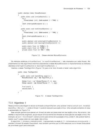 Sincronização de Processos • 125
public abstract class HutualExclusion
{
public static void critícalSection{ ) (
try {
Thread.sleepí (int) (Hath.random( ) • TIHE) );

catch (InterruptedException e) ) }

public static void nonCriticalSection( ) {
try {
Thread.sleep( (int) (Math.random( ) * TIHE) );
}
catch (InterruptedException e) ( )
I
public abstract void enteringCrit1cal$ection(int t ) ;
public abstract void leavingCriticalSection(int t ) ;
public static final int TURNJ) » 0;
public static final int TURIM • 1;
private static final int TIHE = 3000;
I
Figura 7.2 Classe abstrata MutualExclusion.
Os métodos estáticos c r i t i c a l S e c t i o n ( ) e nonCriticalSection( ) são chamados por cada thread. Re-
presentamos os três algoritmos distintos estendendo a classe MutualExclusion e implementando os métodos
abstratos enteringCriticalSection e leavingCritical$ecton( ).
Usamos a classe TestAlgorithm (Figura 7.3) para criar dois threads e testar cada algoritmo.
public class TestAlgorithm
i
public static void main(String args[ ]) {
MutualExclusion alg • new Algorithm_l( );
Worker f i r s t • ne* Worker("Runner 0", 0, alg);
Worker second • new Worker("Runner 1", 1, alg);
f i r s t . s t a r t ( );
second.start( );
)
I
Figura 7.3 A classe TestAlgorithm.
7.3.1 Algoritmo 1
Nossa primeira abordagem é deixar os threads compartilharem uma variável inteira c o m u m turn, inicializa-
d a e m O o u l.Se turn • i, então o thread í poderá executar sua scção crítica. Uma solução completa cm Java
é apresentada na Figura 7.4.
Essa solução garante que apenas um thread de cada vez possa estar em sua seção crítica. No entanto, não
satisfaz o requisito de progresso, já que requer a troca estrita dos threads na execução de sua seção crítica. Por
exemplo, se turn = 0 e o thread T, estiver pronto para entrar em sua seção crítica, então T, não poderá fazê-lo,
mesmo que T„ possa estar em sua seção não-crítica.
O algoritmo 1 introduz o método y i e l d ( ) apresentado na seção 6.7.1. Achamada ao m c t o d o y i e l d ( )
mantém o thread 00 estado Executável, mas também permite que a J V M selecione o u t r o thread Executável
de prioridade igual para execução.
 