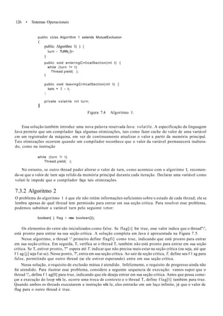 126 • Sistemas Operacionais
public cUss Algorithm 1 extends MutualExclusion
(
public Algorithm 1( ) {
turn - TURN_0;~
}
public void enteringCriticalSection(int t) {
while (turn != t)
Thread.yield( );
f
public void leavingCriticalSection(int t) {
turn • 1 - t;

prívate volatile int turn;
I
Figura 7.4 Algoritmo 1.
Essa solução também introduz uma nova palavra reservada Java: volatile. A especificação da linguagem
Java permite que um compilador faça algumas otimizações, tais como fazer cache do valor de uma variável
cm um registrador da máquina, em vez de continuamente atualizar o valor a partir da memória principal.
Tais otimizações ocorrem quando um compilador reconhece que o valor da variável permanecerá inaltera-
do, como na instrução
while (turn !• t)
Thread.yield( );
No entanto, se outro thread puder alterar o valor de turn, como acontece com o algoritmo I, recomen-
da-se que o valor de turn seja relido da memória principal durante cada iteração. Declarar uma variável como
volati le impede que o compilador faça tais otimizações.
7.3.2 Algoritmo 2
O problema do algoritmo 1 é que ele não retém informações suficientes sobre o estado de cada thread; ele se
lembra apenas de qual thread tem permissão para entrar em sua seção crítica. Para resolver esse problema,
podemos substituir a variável turn pelo seguinte vetor:
boolean[ ] flag • new boolean[2j;
Os elementos do vetor são inicializados como false. Sc flag[i] for true, esse valor indica que o thread"/',
está pronto para entrar na sua seção crítica. A solução completa em Java é apresentada na Figura 7.5.
Nesse algoritmo, o thread '/'.primeiro define flagfi] como true, indicando que está pronto para entrar
em sua seção crítica. Em seguida, T, verifica se o thread T, também não está pronto para entrar em sua seção
crítica. Se T, estiver pronto, 7" espera até T, indicar que não precisa mais estar na seção crítica (ou seja, até que
f 1 ag [j] seja f ai se). Nesse ponto, 7", entra em sua seção crítica. Ao sair da seção crítica, T, define seu f 1 ag para
false, permitindo que outro thread (se ele estiver esperando) entre em sua seção crítica.
Nessa solução, o requisito de exclusão mútua é atendido. Infelizmente, o requisito de progresso ainda não
foi atendido. Para ilustrar esse problema, considere a seguinte sequencia de execução: vamos supor que o
thread '/'„ defina f 1 ag[0] para true, indicando que ele deseja entrar em sua seção crítica. Antes que possa come-
çar a execução do loop whi le, ocorre uma troca de contexto e o thread T, define f lag[l] também para true.
Quando ambos os threads executarem a instrução whi le, eles entrarão em um laço infinito, já que o valor de
flag para o outro thread é true.
 