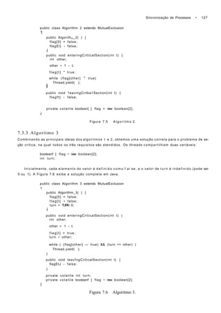Sincronização de Processos • 127
public class Algorithm 2 extends MutualExclusion
1
public Algorithm_2( ) {
flag[0] = false;
flagEl] - false;
í
public void enteringCrtticalSection(int t) {
int other;
other • 1 - t;
f l a g [ t ] " true;
while (flag[other] " true)
Thread.yield( );
I
public void 1eavingCritka1Section(int t) {
flagft] - false;
private volatile boolean[ ] flag = new boolean[2];
J
Figura 7.5 A l g o r i t m o 2.
7.3.3 Algoritmo 3
Combinando as principais ideias dos algoritmos I e 2, obtemos uma solução correta para o problema de se-
ção crítica, na qual todos os três requisitos são atendidos. Os threads compartilham duas variáveis:
booleanf ] flag • new boolean[2];
int turn;
Inicialmente, cada elemento do vetor é d e f i n i d o c o m o f ai se, e o valor de t u r n é indefinido (pode ser
0 ou 1). A Figura 7.6 exibe a solução completa em Java.
public class Algorithm 3 extends MutualExclusion
1
public Algorithm_3( ) {
flag[0] = false;
flag[l] • false;
turn = TURN 0;
í
public void enteringCriticalSection(int t) (
int other;
other = 1 - t;
flag[t] = true;
turn • other;
while ( (flag[other] — true) && (turn == other) )
Thread.yield( );
)
public void leavÍngCriticalSection(int t) {
flagEtJ - false;
)
private volatile int turn;
private volatile booleanf ] flag • new boolean[2];
1
Figura 7.6 Algoritmo 3.
 