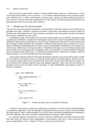 128 • Sistemas Operacionais
Para entrarem sua seção crítica, o rhread 7* primeiro define flag[i] como true, e declara que è a vez do
outro thread entrar também, se for o caso (turn == j). Se ambos os threads tentarem entrar ao mesmo tempo,
turn é definido como i e como j praticamente ao mesmo tempo. Apenas uma dessas atribuições perdura; a
outra ocorrerá, mas será sobrescrita imediatamente. O valor final de turn decide qual dos dois threads terá
permissão para entrar em sua seção crítica primeiro.
7.4 • Hardware de sincronização
Como ocorre com outros aspectos do software, as características do hardware podem tornar a tarefa de pro-
gramação mais fácil c melhorar a eficiência do sistema. Nesta seção, apresentamos instruções simples de
hardware que estão disponíveis cm muitos sistemas c mostramos como elas podem ser usadas com eficácia
para resolver o problema de seção crítica.
O problema de seção crítica poderia ser resolvido de forma simples cm um ambiente monoprocessador
se pudéssemos desabilitar a ocorrência de interrupções enquanto uma variável compartilhada estiver sendo
modificada. Dessa maneira, poderíamos ter certeza de que a sequência de instruções corrente teria permissão
para executar de forma ordenada, sem preempção. Nenhuma outra instrução seria executada, por isso ne-
nhuma modificação inesperada poderia ser feita à variável compartilhada. Infelizmente, essa solução não é
viável em um ambiente com vários processadores. Desabilitar interrupções em um multiprocessador pode
ser demorado, já que a mensagem deve ser passada a todos os processadores. Essa transmissão de mensagem
atrasa a entrada em cada seção crítica, e a eficiência do sistema diminui. Além disso, considere o efeito no
clock do sistema, se ele for atualizado através de interrupções.
Assim, muitas máquinas fornecem instruções de hardware especiais, que nos permitem testar e modifi-
car o conteúdo de uma palavra ou trocar o conteúdo de duas palavras, de forma atómica. Podemos usar es-
sas instruções especiais para resolver o problema de seção crítica de uma forma relativamente simples. Em
vez de discutir uma instrução específica para uma máquina específica, vamos usar Java para abstrair os
principais conceitos por trás desses tipos de instrução. A classe HardwareOata apresentada na Figura 7.7
mostra as instruções.
public class HardwareOata
í
public HardwareData(boo'ean v) {
data • v;
í
public boolean get( ) {
return data;
I
public void set(boolean v) 1
data = v;
I
private boolean data;
}
Figura 7.7 Estrutura de dados para as soluções de hardware.
A Figura 7.8 apresenta um método que implementa a instruçãoTest-And-Set nadasse HardwareSolution.
A característica importante é que essa instrução é executada de forma atómica, ou seja, como uma unidade
não-interrompível. Assim, se duas instruções Test-And-Set forem executadas simultaneamente (cada qual cm
uma CPU diferente), elas serão executadas sequencialmente em alguma ordem arbitrária.
Se a máquina suportar a instrução Test-And-Set, poderemos implementar a exclusão mútua declarando
lock como sendo um objeto da classe HardwareOata e inicializando-o como false. Todos os threads terão
acesso compartilhado a lock. A Figura 7.9 ilustra a estrutura de um thread Tf.
 