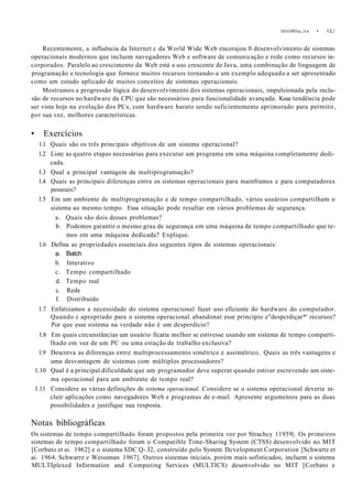 IniiiHliu.ii» • 13,/
Recentemente, a influência da Internet c da World Wide Web encorajou 0 desenvolvimento de sistemas
operacionais modernos que incluem navegadores Web e software de comunicação e rede como recursos in-
corporados. Paralelo ao crescimento da Web está o uso crescente de Java, uma combinação de linguagem de
programação e tecnologia que fornece muitos recursos tornando-a um exemplo adequado a ser apresentado
como um estudo aplicado de muitos conceitos de sistemas operacionais.
Mostramos a progressão lógica do desenvolvimento dos sistemas operacionais, impulsionada pela inclu-
são de recursos no hardware da CPU que são necessários para funcionalidade avançada. Kssa tendência pode
ser vista hoje na evolução dos PCs, com hardware barato sendo suficientemente aprimorado para permitir,
por sua vez, melhores características.
• Exercícios
1.1 Quais são os três principais objetivos de um sistema operacional?
1.2 Liste as quatro etapas necessárias para executar um programa em uma máquina completamente dedi-
cada.
1.3 Qual a principal vantagem da multiprogramação?
1.4 Quais as principais diferenças entre os sistemas operacionais para mainframes e para computadores
pessoais?
1.5 Em um ambiente de multiprogramação e de tempo compartilhado, vários usuários compartilham o
sistema ao mesmo tempo. Essa situação pode resultar em vários problemas de segurança.
a. Quais são dois desses problemas?
b. Podemos garantir o mesmo grau de segurança em uma máquina de tempo compartilhado que te-
mos em uma máquina dedicada? Explique.
1.6 Defina as propriedades essenciais dos seguintes tipos de sistemas operacionais:
a. Batch
b. Interativo
c. Tempo compartilhado
d. Tempo real
c. Rede
f. Distribuído
1.7 Enfatizamos a necessidade do sistema operacional fazer uso eficiente do hardware do computador.
Quando c apropriado para o sistema operacional abandonar esse princípio e"despcrdiçar*' recursos?
Por que esse sistema na verdade não é um desperdício?
1.8 Em quais circunstâncias um usuário ficaria melhor se estivesse usando um sistema de tempo comparti-
lhado em vez de um PC ou uma estação de trabalho exclusiva?
1.9 Descreva as diferenças entre multiprocessamento simétrico e assimétrico. Quais as três vantagens e
uma desvantagem de sistemas com múltiplos processadores?
1.10 Qual é a principal dificuldade que um programador deve superar quando estiver escrevendo um siste-
ma operacional para um ambiente de tempo real?
1.11 Considere as várias definições de sistema operacional. Considere se o sistema operacional deveria in-
cluir aplicações como navegadores Web e programas de e-mail. Apresente argumentos para as duas
possibilidades e justifique sua resposta.
Notas bibliográficas
Os sistemas de tempo compartilhado foram propostos pela primeira vez por Strachcy 11959|. Os primeiros
sistemas de tempo compartilhado foram o Compatible Time-Sharing System (CTSS) desenvolvido no MIT
[Corbato et ai. 1962] e o sistema SDC Q-.Í2, construído pelo System Dcvelopment Corporation [Schwartz et
ai. 1964, Schwarrz e Weissman 1967]. Outros sistemas iniciais, porém mais sofisticados, incluem o sistema
MULTIplexed Information and Computing Services (MULTICS) desenvolvido no MIT [Corbato e
 