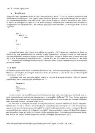 130 • Sistemas Operacionais
• Semáforos
As soluções para o problema de seção crítica apresentadas na Seção 7.3 não são fáceis de generalizar para
problemas mais complexos. Para superar essa dificuldade, podemos usar uma ferramenta de sincroniza-
ção, denominada semáforo. Um semáforo S é uma variável inteira que, além da inicialização, só é acessa-
da através de duas operações-padrão: P e V. Essas operações receberam seus nomes de termos holandeses:
P de proberen, que significa testar, e Vde verhogen, que significa incrementar*. As definições de P c V são as
seguintes:
P(S) {
while S 0
; // no-op
i
V(S) {
)
As modificações no valor inteiro do semáforo nas operações P e V devem ser executadas de forma in-
divisível. Ou seja, quando um thrcad modifica o valor do semáforo, nenhum outro rhread pode modifi-
car simultaneamente o valor do mesmo semáforo. Além disso, no caso de P(S),o teste do valor inteiro de
S(S S 0) e de sua possível modificação (S--) também deve ser executado sem interrupção. Na Seção
7.5.2, veremos como essas operações podem ser implementadas; primeiro vamos ver como os semáforos
podem ser usados.
7.5.1 Uso
Os sistemas operacionais muitas vezes fazem a distinção entre semáforos de contagem e semáforos binários.
O valor de um semáforo de contagem pode variar de modo irrestrito. O valor de um semáforo binário pode
variar apenas entre 0 ç 1.
A estratégia geral para usar um semáforo binário no controle do acesso a uma seção crírica é a seguinte
(vamos supor que o semáforo seja inicializado em 1):
Semaphore S;
P(S);
criticalSectionf );
V(S);
Assim, podemos usar o semáforo para controlar o acesso à seção crítica em um processo ou rhread. Uma so-
lução generalizada para múltiplos threads aparece no programa Java da Figura 7.12. Cinco threads separados
são criados, mas apenas um pode estar na sua seção crítica de cada vez. O semáforo sçm que é compartilhado por
todo* os threads controla o acesso à seção crítica.
Os semáforos de contagem podem ser usados para controlar o acesso a determinado recurso em quanti-
dade limitada (finita). O semáforo é inicializado com o número de recursos disponíveis. Cada thrcad que de-
sejar usar um recurso executaria uma operação P no semáforo (decrementando, assim, a contagem). Quando
um thrcad libera um recurso, ele realiza uma operação V (incrementando a contagem). Quando a contagem
para o semáforo chegar a 0, todos os recursos estarão sendo utilizados. Os threads subsequentes que deseja-
rem utilizar um recurso ficarão bloqueados até que a contagem fique maior do que 0.
' líssas instruções também são conhecidas, respectivamente, como /waitt c /signal/, ou /down/ c /up/. (N.R.T.)
 