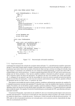 Sincronização de Processos • 131
public class Worfcer çxtends Thread
t
public Worker(Semaphore s, String n) {
name » n;
sem = s;
I
publk void run{ ) {
while (true) (
&em.P( );
System.out.println(name * " is in c r i t i c a i sectiOn.");
Runner.critkalSection( );
iem.V( );
System.out.println(name * " is out of c r i t i c a i sextion.");
Runner.nonCrlticalSection( );
)
)
private Semaphore sem;
private String name;

public class FirstSemaphore
I
public static void main{String args[ ]) (
Semaphore sem * new Semaphore(l);
Workerf ] bees » new Worker[5];
for (int i = 0; i < 5; i**)
bees[i] • new Worker(sem, "Worker " +
(new tnteger(i)).toString( ) );
for (int i • 0; i < 5; i+*)
bees[i].start( );
1
)
Figura 7.12 Sincronização utilizando semáforos.
7.5.2 I m p l e m e n t a ç ã o
A principal desvantagem das soluções de exclusão mútua da Scção 7.2, e da definição de semáforo apresenta-
da aqui, é* que todas exigem espera ocupada. Enquanto um processo estiver em sua seção crítica, qualquer ou-
tro processo que tentar entrar em sua seção crítica deverá fazer um laço contínuo no código de entrada. Esse
laço contínuo é claramente um problema em um sistema de multiprogramação, no qual uma única CPU é
compartilhada entre muitos processos. A espera ocupada desperdiça ciclos de CPU que outros processos po-
deriam usar de fornia produtiva. Esse tipo de semáforo também é chamado de spinlock (porque o processo
"gira" enquanto espera um bloco de operações). Os sphúocks são úteis nos sistemas com várias processado-
res. A vantagem de um spinlock é que não há necessidade de troca de contexto quando um processo precisa
esperar em um bloco de operações, e uma troca de contexto pode demorar muito. Assim, quando os blocos
de operações devem ser mais curtos, os spinlocks são úteis.
Para superar a necessidade da espera ocupada, podemos modificar a definição das operações de semáforo P e
V. Quando um processo executar uma operação P e descobrir que o valor do semáforo não é positivo, ele deverá
esperar. No entanto, em vez de utilizar a espera ocupada, o processo poderá se bloquear. A operação de bloco de
operações coloca um processo cm uma fila de espera associada com o semáforo, e o estado do processo é passado
para o estado de espera. Em seguida, O controle é transferido para o escalonador de CPU, que seleciona outro pro-
cesso para executar.
Um processo bloqueado, esperando em um semáforo S, deve ser retomado quando algum outro processo
executar uma operação V. O processo é reiniciado por uma operação wakeup (acordar), que muda o processo
do estado de espera para o estado de pronto. O processo é então colocado na fila de processos prontos. (A
CPU pode ou não ser passada do processo cm execução para o novo processo pronto, dependendo do algo-
ritmo de escalonamento de CPU.)
 