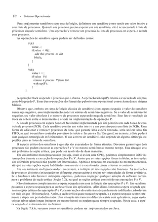 1.Í2 • Sistemas Operacionais
Para implementar semáforos com essa definição, definimos um semáforo como sendo um valor inteiro e
uiua lista de processos. Quando um processo precisa esperar em um semáforo, ele é acrescentado à lista de
processos daquele semáforo. Uma operação V remove um processo da lista de processos em espera, e acorda
esse processo.
As operações de semáforo agora podem ser definidas como:
P(S)Í
value--;
if(value < 0){
add this process to list
block;
}
}
V(S){
value + + ;
if(value 0)í
remove ã process P from list
wakeup(P);
)
}
A operação block suspende o processo que o chama. A operação wakeup (P) retoma a execução de um pro-
cesso bloqueado P. Essas duas operações são fornecidas pelo sistema operacional como chamadas ao sistema
básicas.
Observe que, embora em uma definição clássica de semáforos com espera ocupada o valor do semáforo
nunca seja negativo, essa implementação pode ter valores de semáforo negativos. Se o valor do semáforo for
negativo, seu valor absoluto é o número de processos esperando naquele semáforo. Esse fato é resultado da
troca da ordem entre o decremento e o teste na implementação da operação P.
A lista de processos cm espera pode ser facilmente implementada por um ponteiro em cada bloco de con-
trole de processo (PCB). Cada semáforo contém um valor inteiro e um ponteiro para uma lista de PCBs. Uma
forma de adicionar e remover processos da lista, que garante uma espera limitada, seria utilizar uma fila
FIFO, na qual o semáforo contenha ponteiros de início e fim para a fila. Em geral, no entanto, a lista poderá
usar qualquer estratégia de enfileiramento. O uso correto de semáforos não depende de alguma estratégia es-
pecífica para as listas de semáforo.
O aspecto crítico dos semáforos é que eles são executados de forma atómica. Devemos garantir que dois
processos não podem executar as operações P e V no mesmo semáforo ao mesmo tempo. Essa situação cria
uni problema de seção crítica, que pode ser resolvido de duas maneiras.
Em um ambiente monoprocessador (ou seja, onde só exista uma CPU), podemos simplesmente inibir in-
terrupções durante a execução das operações P e V. Assim que as interrupções forem inibidas, as instruções
dos diferentes processos não podem ser intercaladas. Apenas o processo em execução no momento executa,
até que as interrupções sejam habilitadas novamente e o escalonador possa retomar o controle-
Em um ambiente multiprocessador, no entanto, a inibição de interrupções não funciona. As instruções
de processos distintos (executando em diferentes processadores) podem ser intercaladas de forma arbitrária.
Sc o hardware não fornecer instruções especiais, podemos empregar qualquer solução de software correia
para o problema de seção crítica (Seção 7.2), na qual as seções críticas consistirão nas operações P e V.
Não eliminamos completamente a espera ocupada com essa definição das operações P c V. Em vez disso,
passamos a espera ocupada para as seções críticas dos aplicativos. Além disso, limitamos espera ocupada ape-
nas às seções críticas das operações P e V, c essas seções são curtas (se adequadamente codificadas, não devem
ter mais do que 10 instruções). Assim, a seção crítica quase nunca é ocupada, e a espera ocupada ocorre rara-
mente c sõ por um período limitado. Uma situação inteiramente diferente existe com aplicativos, cujas seções
críticas talvez sejam longas (minutos ou mesmo horas) ou estejam quase sempre ocupadas. Nesse caso, a espe-
ra ocupada é extremamente ineficiente.
Na Seção 7.8.6, veremos como os semáforos podem ser implementados em Java.
 