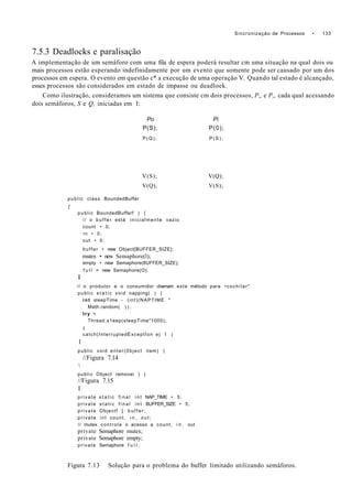 Sincronização de Processos • 133
7.5.3 Deadlocks e paralisação
A implementação de um semáforo com uma fila de espera poderá resultar cm uma situação na qual dois ou
mais processos estão esperando indefinidamente por um evento que somente pode ser causado por um dos
processos em espera. O evento em questão c* a execução de uma operação V. Quando tal estado é alcançado,
esses processos são considerados em estado de impasse ou deadloek.
Como ilustração, consideramos um sistema que consiste cm dois processos, P„ e P„ cada qual acessando
dois semáforos, S e Q, iniciadas em I:
Po Pi
P(S); P(0);
P(Q); P ( S ) ;
V(S); V(Q);
V(Q); V(S);
public class BoundedBuffer
{
public BoundedBufferf ) {
// o buffer está inicialmente vazio
count • 0;
in • 0;
out • 0;
buffer • new Object[BUFFER_SIZE];
mutex • new Semaphore(l);
empty • new Semaphore(8UFFER_SIZE);
f u l l = new Semaphore(O);
I
// o produtor e o consumidor chamam este método para •cochilar"
public s t a t i c void napping( ) {
int sleepTime - (int)(NAPTIME *
Math.random( ) ) ;
try <
Thread.s1eep(sIeepTime"1000);
I
catch(InterruptedExceptÍon e) 1 )
1
public void enter(0bject item) (
//Figura 7.14

public Object removei ) |
//Figura 7.15
I
private s t a t i c f i n a l i n t NAP_TIME • 5;
private s t a t i c f i n a l i n t BUFFER_SIZE • 5;
private Objectf ] b u f f e r ;
private int count, i n , out;
// mutex controla o acesso a count, i n , out
private Semaphore mutex;
private Semaphore empty;
private Semaphore f u l l ;
Figura 7.13 Solução para o problema do buffer limitado utilizando semáforos.
 