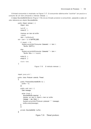 Sincronização de Processos • 135
O thread consumidor é mostrado na Figura 7.17. O consumidor alterna entre "cochilar" um pouco e o
consumo de um item utilizando o método remove( ).
A classe BoundedBufferServer (Figura 7.18) cria os thrcads produtor e consumidor, passando a cada um
uma referencia ao objeto BoundedBuffer.
public Object remove( ) {
Object item;
full.PÍ );
mutex.P( );
//remove um item do buffer
--count;
item • buffer[out];
out • (out • 1) % BUFTER_SIZE;
if (count -• 0)
System.out.println("Consumer Consumed • + item +
"Buffer EHPTY-);
else
System.out.printlnfConsumer Consumed " • item +
"Buffer Slze •• + count);
mutex.V( );
empty.V( );
return item;
1
Figura 7.15 O método removei ).
import j a v a . u t i l . ' ;
public class Producer extends Thread
I
public Producer(8oundedBuffer b) (
buffer • b;
I
public void run( ) {
Oate message;
while (true) {
BoundedBuffer.napping( );
//produz um item e insere o item no buffer
message • new Date( );
System.out.println("Producer produced " * message);
buffer.enter(message);
I
I
private BoundedBuffer buffer;
I
Figura 7.16 Thread produtor.
 
