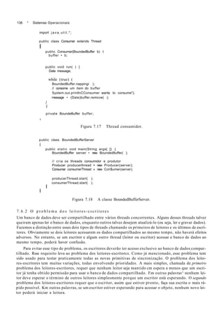 136 * Sistemas Operacionais
import j a v a . u t i l . * ;
public class Consumer extends Thread
I
public Consumer(BoundedBuffer b) t
buffer • b;
public void run( ) {
Date message;
while (true) (
BoundedBuffer.nappingí );
// consome um item do buffer
System.out.printlnCConsumer wants to consume");
message • (Date)buffer.remove( );
}
í
private BoundeBuffer buffer;
»
Figura 7.17 Thread consumidor.
public class BoundedBufferServer
í
public static void main(String args[ ]} {
BoundedBuffer server • new Bounded8uffer( );
// cria os threads consumidor e produtor
Producer producerlhread = new Producer(server);
Consumer consumerThread » new Con$umer(server);
producerThread.start( );
consumerThread.start( );
I
I
Figura 7.18 A classe BoundedBufferServer.
7.6.2 O p r o b l e m a d o s leitores-cscritores
Um banco de dados deve ser compartilhado entre vários threads concorrentes. Alguns desses threads talvez
queiram apenas ler o banco de dados, enquanto outros talvez desejem atualizá-lo (ou seja, ler e gravar dados).
Fazemos a distinção entre esses dois tipos de threads chamando os primeiros de leitores e os últimos de escri-
tores. Obviamente se dois leitores acessarem os dados compartilhados ao mesmo tempo, não haverá efeitos
adversos. No entanto, se um escritor e algum outro thread (leitor ou escritor) acessar o banco de dados ao
mesmo tempo, poderá haver confusão.
Para evitar esse tipo de problema, os escritores deverão ter acesso exclusivo ao banco de dados compar-
tilhado. Rsse requisito leva ao problema dos leitores-escritorcs. Como já mencionado, esse problema tem
sido usado para testar praticamente todas as novas primitivas de sincronização. O problema dos leito-
res-escritores tem muitas variações, todas envolvendo prioridades. A mais simples, chamada de primeiro
problema dos leitores-escritores, requer que nenhum leitor seja mantido cm espera a menos que um escri-
tor já tenha obtido permissão para usar o banco de dados compartilhado. F.m outras palavras^ nenhum lei-
tor deve esperar o término de outros leitores simplesmente porque um escritor está esperando. O segundo
problema dos leitores-escritores requer que o escritor, assim que estiver pronto, faça sua escrita o mais rá-
pido possível. Km outras palavras, se um escritor estiver esperando para acessar o objeto, nenhum novo lei-
tor poderá iniciar a leitura.
 