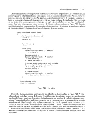 Sincronização de Processos • 137
Observamos que uma solução para esses problemas poderá resultar em paralisação. No primeiro caso, os
escritores poderão sofrer de paralisação e, no segundo caso, os afetados serão os leitores. Por isso, outras va-
riantes do problema têm sido propostas. Na sequência apresentamos os arquivos de classe Java para uma so-
lução do primeiro problema dos leitores-cscritorcs. Ela não trata o problema de paralisação. (Nos exercícios
ao final do capítulo, uma das perguntas solicita que a solução seja alterada de modo que fique livre de parali-
sação.) Cada leitor alterna entre o estado suspenso e de leitura, conforme indicado na Figura 7.19. Quando
um leitor desejar ler o banco de dados, ele chamará o método startRead ( ); quando tiver terminado a leitura,
ele chamará endReadí ). Cada escritor (Figura 7.20) opera de forma similar.
public class Reader extends Thread
i
public Reader(irit r, Oatabase <Jb) (
readerNum • r;
server = db;
t
public void run( ) (
1nt c;
while (true) {
System.out.println("reader • * readerNum *
" is sleeping");
Database.napping( );
System.out.printlnCreader • * readerNum •
• wants to read");
c - server.startRead( );
// você tem acesso de leitura no banco de dados
System.out.println("reader • t readerNum +
" is reading, Count =" * c);
Oatabase.napping( );
c = server.endRead( );
System.out.println("reader • » readerNum +
" is done reading. Count •" + c);
)
)
private Database server;
privat& int readerNum;
1
Figura 7.19 Um leitor.
Os métodos chamados por cada leitor e escritor são definidos na classe Database na Figura 7.21. A variá-
vel readerCount controla o número de leitores. O semáforo mutex é usado para garantir a exclusão mútua
quando readerCount é atualizado. O semáforo db funciona como um semáforo de exclusão mútua para os es-
critores. Também é utilizado pelos leitores para evitar que os escritores entrem no banco de dados enquanto
este estiver sendo lido. O primeiro leitor realiza uma operação P( ) em db, evitando, assim, que algum escri-
tor entre no banco de dados. O leitor final realiza uma operação V ( ) em db. Observe que, se um escritor esti-
ver ativo no banco de dados e n leitores estiverem esperando, então um leitor será colocado na fila em db, e n
- 1 leitores serão colocados na fila em mutex. Observe também que, quando um escritor executa db.V( ), é
possível retomar a execução dos leitores em espera ou de um único escritor em espera. A selcção é feita pelo
escalonador.
 
