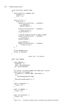 138 • Sistemas Operacionais
public class Writer extends Thread
1
public Writer(int w, Database db) {
writerNum • w;
server • db;
)
public voíd run( ) {
while (true) {
System.out.println(M
wríter • + writerNum +
" is sleeping.");
Database.napping( );
System.out.println("writer " + writerNum •
" wants to w r i t e . ' ) ;
server.startWrite( );
// você tem acesso de escrita no banco de dados
System.out.println("writer " + writerNum •
" is writing.");
Database.napptng( );
server.endWrite( ):
SyStem.out.println{"writer * + writerNum •
" is done writing.");
í
I
private Database server;
private int writerNum;
)
Figura 7.20 Um escritor.
public class Database
1
public Databasef ) (
readerCoimt ° 0;
mutex = new Semaphore(l);
db • new Semaphore(l);
J
//os leitores e escritores chamam este método para "cochilar"
public static void nappingf ) {
int sleepTime » (int){NAP TIME " Hath.random( ) ) ;
try {
Thread.sleep(sleepTime*1000);
}
catch(InterruptedException e) { )
)
public int startRead( ) {
//Figura 7.22
)
public int endRead( ) (
//Figura 7.22
)
public void startWriteí ) {
//Figura 7.23
J
Figura 7.21 O hanco de dados para o problema dos leitores-cscritores.
 