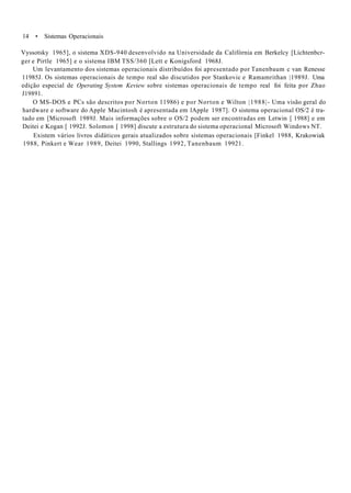 14 • Sistemas Operacionais
Vyssotsky 1965], o sistema XDS-940 desenvolvido na Universidade da Califórnia em Berkelcy [Lichtenbcr-
ger e Pirtle 1965] e o sistema IBM TSS/360 [Lett e Konigsford 1968J.
Um levantamento dos sistemas operacionais distribuídos foi apresentado por Tanenbaum c van Renesse
11985J. Os sistemas operacionais de tempo real são discutidos por Stankovic e Ramamrithan |1989J. Uma
edição especial de Operating System Keview sobre sistemas operacionais de tempo real foi feita por Zhao
J19891.
O MS-DOS e PCs são descritos por Norton 11986) e por Norton e Wilton |1988|- Uma visão geral do
hardware e software do Apple Macintosh é apresentada em lApple 1987]. O sistema operacional OS/2 é tra-
tado em [Microsoft 1989J. Mais informações sobre o OS/2 podem ser encontradas em Letwin [ 1988] e em
Deitei e Kogan [ 1992J. Solomon [ 1998] discute a estrutura do sistema operacional Microsoft Windows NT.
Existem vários livros didáticos gerais atualizados sobre sistemas operacionais [Finkel 1988, Krakowiak
1988, Pinkert e Wear 1989, Deitei 1990, Stallings 1992, Tanenbaum 19921.
 