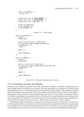 Sincronização de Processos • 139
public void endWrite( ) (
//Figura 7.23
private static final int NUM_OF_READERS - 3;
private static final int NUM~OF_WRITERS = 2;
private static final int NAP TIME - 15;
í
private int readerCount;
private Semaphore mutex;
private Semaphore db;
Figura 7.21 Continuação
public i n t startReadí ) {
mutex.P( );
••readerCount;
//sç sou o primeiro l e i t o r , informe todos
//os outros que o banco de dados está sendo lido
if (readerCount •• 1)
db.P( );
mutex.V( );
return readerCount;
J
public int endRead( ) {
mutex.P( ):
—readerCount;
//$e sou o último l e i t o r , informe todos
//os outros que o banco de dados não está mais sendo lido
if (readerCount -= 0)
db.V( );
mutex.V( );
return readerCount;
I
Figura 7.22 Métodos chamados pelos leitores.
7.6.3 O problema do jantar dos filósofos
Considere cinco filósofos que passam suas vidas meditando e comendo. Os filósofos compartilham uma
mesa redonda comum cercada por cinco cadeiras, cada qual pertencente a um filósofo. No centro da mesa
está uma tigela de arroz, e a mesa está posta com cinco pauzinhos (hashi) (Figura 7.24). Quando um filósofo
medita, não interage com seus colegas. De vez em quando, um dos filósofos fica com fome c tenta pegar os
dois pauzinhos mais próximos de si (os pauzinhos que estão entre ele e seus colegas da esquerda e direita).
Um filósofo só pode pegar um pauzinho de cada vez. Obviamente, nio poderá pegar um que já esteja na mão
de um colega. Quando o filósofo com fome está de posse dos dois pauzinhos ao mesmo tempo, ele poderá co-
mer sem soltá-los. Quando termina de comer, o filósofo solta os pauzinhos e volta a meditar.
O problema do jantar dos filósofos é considerado um problema clássico de sincronização, não por causa
de sua importância prática, nem porque os cientistas da computação não gostam de filósofos, mas porque ele
é um exemplo de uma vasta classe de problemas de controle de concorrência. E uma representação simples
da necessidade de alocar vários recursos entre vários processos, sem incorrer em deadlocks ou paralisação.
 