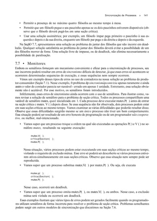 Sincronização de Processos » 141
• Permitir a presença de no máximo quatro filósofos ao mesmo tempo à mesa.
• Permitir que um filósofo pegue o seu pauzinho apenas se os dois pauzinhos estiverem disponíveis (ob-
serve que o filósofo deverá pegá-los em uma seção crítica).
• Usar uma solução assimétrica; por exemplo, um filósofo ímpar pega primeiro o pauzinho à sua es-
querda e depois o da sua direita, enquanto um filósofo par pega o da direita e depois o da esquerda.
Na SeçãO 7.7, apresentamos uma solução ao problema do jantar dos filósofos que não incorre em dead-
locks. Qualquer solução satisfatória ao problema do jantar dos filósofos deverá evitar a possibilidade de um
dos filósofos morrer de fome. Uma solução livre de impasse, ou de deadlock, não elimina necessariamente a
possibilidade de paralisação.
7.7 • Monitores
Embora os semáforos forneçam um mecanismo conveniente e eficaz para a sincronização de processos, seu
uso incorreto poderá resultar em erros de sincronismo difíceis de detectar, já que esses erros só acontecem se
ocorrerem determinadas sequencias de execução, e essas sequências nem sempre ocorrem.
Vimos um exemplo desses tipos de erros no uso de contadores na nossa solução ao problema do produ-
tor-consumidor (Seçâo 7.1). Nesse exemplo, 0 problema dp sincronismàpcontcizia apenas raramente e ainda
assim o valor do contador parecia ser razoável - errado em apenas 1 unidade. Entretanto, essa solução obvia-
mente não é aceitável. Por esse motivo, os semáforos foram introduzidos.
Infelizmente, esses erros de sincronismo ainda ocorrem com o uso de semáforos. Para ilustrar como, va-
mos revisar a solução de semáforo para o problema de seçâo crítica. Todos os processos compartilham uma
variável de semáforo mutex, queé inicializada em 1. Cada processo deve executar mutex.P( ) antes de entrar
na seçâo crítica c mutex. V ( ) depois disso. Se essa sequência não for observada, dois processos podem estar
em suas scções críticas ao mesmo tempo. Vamos examinar as várias dificuldades que poderão resultar disso.
Observe que essas dificuldades surgirão mesmo se um único processo não tiver um bom comportamento.
Essa situação poderá ser resultado de um erro honesto de programação ou de um programador nâo-coopera-
tivo, ou melhor, mal-intencionado.
• Vamos supor que um processo troque a ordem na qual são executadas as operações P( ) e V ( ) no se-
máforo mutex, resultando na seguinte execução:
mutex.V( );
cr1ticalSection( );
mutex.P( );
Nessa situação, vários processos podem estar executando em suas seçõçs críticas ao mesmo tempo,
violando o requisito de exclusão mútua. Esse erro só poderá ser descoberto se vários processos estive-
rem ativos simultaneamente em suas seções críticas. Observe que essa situação nem sempre pode ser
reproduzida.
• Vamos supor que um processo substitua mutex.V( ) por mutex.P( ). Ou seja, ele executa
mutex.p( );
crítica)Section( );
mutex.P( };
Nesse caso, ocorrerá um deadlock.
• Vamos supor que um processo omita mutex.P( ), ou mutex.V( ), ou ambos. Nesse caso, a exclusão
mútua será violada ou ocorrerá um deadlock.
Esses exemplos ilustram que vários tipos de erros podem ser gerados facilmente quando os programado-
res utilizam semáforos de forma incorreta para resolver o problema de seção crítica. Problemas semelhantes
podem surgir em outros modelos de sincronização que discutimos na Seção 7.6.
 