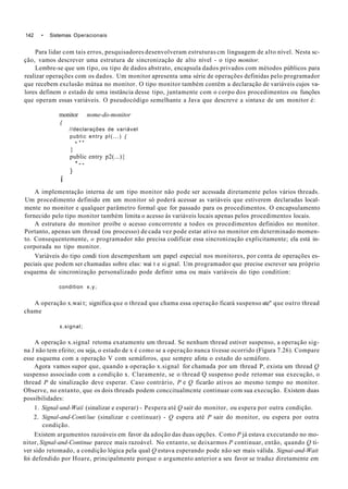142 • Sistemas Operacionais
Para lidar com tais erros, pesquisadores desenvolveram estruturas cm linguagem de alto nível. Nesta sc-
ção, vamos descrever uma estrutura de sincronização de alto nível - o tipo monitor.
Lembre-se que um típo, ou tipo de dados abstrato, encapsula dados privados com métodos públicos para
realizar operações com os dados. Um monitor apresenta uma série de operações definidas pelo programador
que recebem exclusão mútua no monitor. O tipo monitor também contêm a declaração de variáveis cujos va-
lores definem o estado de uma instância desse tipo, juntamente com o corpo dos procedimentos ou funções
que operam essas variáveis. O pseudocódigo semelhante a Java que descreve a sintaxe de um monitor é:
monitor nome-do-monitor
{
//declarações de variável
pubtic entry pl(...) {
• * *
}
public entry p2(...){
* - -
}
í
A implementação interna de um tipo monitor não pode ser acessada diretamente pelos vários threads.
Um procedimento definido em um monitor só poderá acessar as variáveis que estiverem declaradas local-
mente no monitor e qualquer parâmetro formal que for passado para os procedimentos. O encapsulamento
fornecido pelo tipo monitor também limita o acesso às variáveis locais apenas pelos procedimentos locais.
A estrutura do monitor proíbe o acesso concorrente a todos os procedimentos definidos no monitor.
Portanto, apenas um thread (ou processo) de cada vez pode estar ativo no monitor em determinado momen-
to. Consequentemente, o programador não precisa codificar essa sincronização explicitamente; ela está in-
corporada no tipo monitor.
Variáveis do tipo condi tion desempenham um papel especial nos monitores, por conta de operações es-
peciais que podem ser chamadas sobre elas: wai t e si gnal. Um programador que precise escrever seu próprio
esquema de sincronização personalizado pode definir uma ou mais variáveis do tipo condition:
condition x,y;
A operação x.wai t; significa que o thread que chama essa operação ficará suspenso ate" que outro thread
chame
x.signal;
A operação x.signal retoma exatamente um thread. Se nenhum thread estiver suspenso, a operação sig-
na J não tem efeito; ou seja, o estado de x é como se a operação nunca tivesse ocorrido (Figura 7.26). Compare
esse esquema com a operação V com semáforos, que sempre afota o estado do semáforo.
Agora vamos supor que, quando a operação x.signal for chamada por um thread P, exista um thread Q
suspenso associado com a condição x. Claramente, se o thread Q suspenso pode retomar sua execução, o
thread P de sinalização deve esperar. Caso contrário, P e Q ficarão ativos ao mesmo tempo no monitor.
Observe, no entanto, que os dois threads podem conccitualmcnte continuar com sua execução. Existem duas
possibilidades:
1. Signal-und-Waií (sinalizar e esperar) - Pespera até Q sair do monitor, ou espera por outra condição.
2. Signal-and-Conti/iue (sinalizar e continuar) - Q espera até P sair do monitor, ou espera por outra
condição.
Existem argumentos razoáveis em favor da adoção das duas opções. Como P já estava executando no mo-
nitor, Signal-and-Continue parece mais razoável. No entanto, se deixarmos P continuar, então, quando Q ti-
ver sido retomado, a condição lógica pela qual Q estava esperando pode não ser mais válida. Signai-and-Wait
foi defendido por Hoare, principalmente porque o argumento anterior a seu favor se traduz diretamente em
 