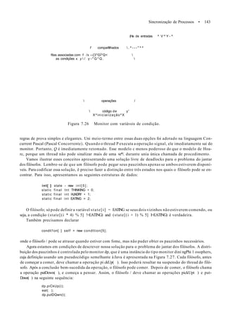 Sincronização de Processos • 143
(Ha de entradas ^ V ^ Y - ^
f comparlllhados  . ^ - - - " ^ ^
filas associadas com f /x --{3*GÍ*Q< 
as condições x. y  / y - * G * Q . 
 operações /
 código de y'
X^iniciaiização^X
Figura 7.26 Monitor com variáveis de condição.
regras de prova simples e elegantes. Uni meio-termo entre essas duas opções foi adotado na linguagem Con-
current Pascal (Pascal Concorrente). Quando o thread P executa a operação signal, ele imediatamente sai do
monitor. Portanto, Q é imediatamente retomado. Esse modelo c menos poderoso do que o modelo de Hoa-
rc, porque um thread não pode sinalizar mais de uma ve*/. durante unia única chamada de procedimento.
Vamos ilustrar esses conceitos apresentando uma solução livre de deadlocks para o problema do jantar
dos filósofos. Lembre-se de que um filósofo pode pegar seus pauzinhos apenas se ambos estiverem disponí-
veis. Para codificar essa solução, ê preciso fazer a distinção entre três estados nos quais o filósofo pode se en-
contrar. Para isso, apresentamos as seguintes estruturas de dados:
int[ ] state - new i n t [ 5 ] ;
static final tnt THINKING • 0;
static final int HUNGRY • 1;
static final int EATlNG = 2;
O filósofo; só pode definir a variável state[i] = EATING se seus dois vizinhos não estiverem comendo, ou
seja, a condição (state[(i * 4) % 5] !=EATING) and (state[(i + 1) % 5] I=EATING) é verdadeira.
Também precisamos declarar
condit1on[ ] self = new condttion[5];
onde o filósofo / pode se atrasar quando estiver com fome, mas não puder obter os pauzinhos necessários.
Agora estamos em condições de descrever nossa solução para o problema do jantar dos filósofos. A distri-
buição dos pauzinhos é controlada pelo monitor dp, que é uma instância do tipo monitor dini ngPhi 1 osophers,
cuja definição usando um pseudocódigo semelhante à Java é apresentada na Figura 7.27. Cada filósofo, antes
de começar a comer, deve chamar a operação pi ckUp( ). Isso poderá resultar na suspensão do thread do filó-
sofo. Após a conclusão bem-sucedida da operação, o filósofo pode comer. Depois de comer, o filósofo chama
a operação putDown( ), e começa a pensar. Assim, o filósofo / deve chamar as operações pickUpt ) e put-
Down( ) na seguinte sequência:
dp.piCkUp(i);
eat( );
dp.putDQwn(i);
 