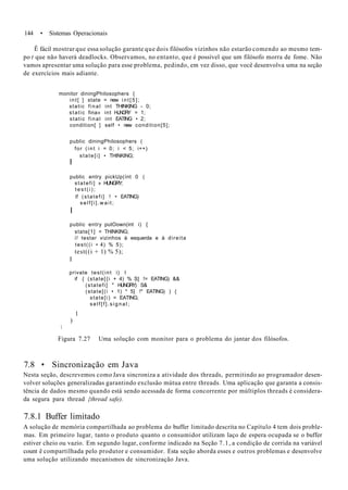 144 • Sistemas Operacionais
Ê fácil mostrar que essa solução garante que dois filósofos vizinhos não estarão comendo ao mesmo tem-
po t que não haverá deadlocks. Observamos, no entanto, que é possível que um filósofo morra de fome. Não
vamos apresentar uma solução para esse problema, pedindo, em vez disso, que você desenvolva uma na seção
de exercícios mais adiante.
monitor diningPhilosophers {
int[ ] state = new i n t [ 5 ] ;
static final int THINKING - 0;
static fina» int HUNGRY = 1;
static final int EATING • 2;
condition[ ] self • new condition[5];
public diningPhilosophers (
for (int i = 0; i < 5; i++)
state[i] • THINKING;
I
public entry pickUp(ínt 0 (
statefi] » HUNGRY;
t e s t ( i ) ;
if (statefi] ! • EATING)
s e l f [ i ] . w a i t ;
I
public entry putOown(int i) {
state[1] = THINKING;
// testar vizinhos à esquerda e à direita
test((i • 4) % 5);
test((i + 1) % 5);
I
private test(int i) I
if { (state[{i + 4) % S] != EATING) &&
(statefi] " HUNGRY) S&
(state[(i • 1) * 5] !* EATING) ) {
state[i) = EATING;
self[f].signal;
1
)

Figura 7.27 Uma solução com monitor para o problema do jantar dos filósofos.
7.8 • Sincronização em Java
Nesta seção, descrevemos como Java sincroniza a atividade dos threads, permitindo ao programador desen-
volver soluções generalizadas garantindo exclusão mútua entre threads. Uma aplicação que garanta a consis-
tência de dados mesmo quando está sendo acessada de forma concorrente por múltiplos threads é considera-
da segura para thread {thread safe).
7.8.1 Buffer limitado
A solução de memória compartilhada ao problema do buffer limitado descrita no Capítulo 4 tem dois proble-
mas. Em primeiro lugar, tanto o produto quanto o consumidor utilizam laço de espera ocupada se o buffer
estiver cheio ou vazio. Em segundo lugar, conforme indicado na Seção 7.1, a condição de corrida na variável
count ê compartilhada pelo produtor e consumidor. Esta seção aborda esses e outros problemas e desenvolve
uma solução utilizando mecanismos de sincronização Java.
 