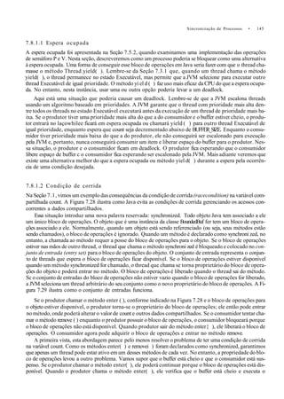 Sincronização de Processos • 145
7.8.1.1 Espera ocupada
A espera ocupada foi apresentada na Seção 7.5.2, quando examinamos uma implementação das operações
de semáforo P e V. Nesta seção, descreveremos como um processo poderia se bloquear como uma alternativa
à espera ocupada. Uma forma de conseguir esse bloco de operações em Java seria fazer com que o thread cha-
masse o método Thread.yield( ). Lembre-se da Seçâo 7.3.1 que, quando um thread chama o método
yield( ), o thread permanece no estado Executável, mas permite que a JVM selecione para executar outro
thread Executável de igual prioridade. O método yi el d ( ) faz uso mais eficaz da CPU do que a espera ocupa-
da. No entanto, nesta instância, usar uma ou outra opção poderia levar a um deadlock.
Aqui está uma situação que poderia causar um deadlock. Lembre-se de que a JVM escalona threads
usando um algoritmo baseado em prioridades. A JVM garante que o thread com prioridade mais alta den-
tre todos os threads no estado Executável executará antes da execução de um thread de prioridade mais ba-
ixa. Se o produtor tiver uma prioridade mais alta do que a do consumidor e o buffer estiver cheio, o produ-
tor entrará no laçowhilee ficará em espera ocupada ou chamará yield ( ) para outro thread Executável de
igual prioridade, enquanto espera que count seja decrementado abaixo de BUFFER_SIZE. Enquanto o consu-
midor tiver prioridade mais baixa do que a do produtor, ele não conseguirá ser escalonado para execução
pela JVM e, portanto, nunca conseguirá consumir um item e liberar espaço do buffer para o produtor. Nes-
sa situação, o produtor e o consumidor ficam em deadlock. O produtor fica esperando que o consumidor
libere espaço de buffer c o consumidor fica esperando ser escalonado pela JVM. Mais adiante veremos que
existe uma alternativa melhor do que a espera ocupada ou método yiel d( ) durante a espera pela ocorrên-
cia de uma condição desejada.
7.8.1.2 Condição de corrida
Na Seção 7.1, vimos um exemplo das consequências da condição de corrida (racecondition) na variável com-
partilhada count. A Figura 7.28 ilustra como Java evita as condições de corrida gerenciando os acessos con-
correntes a dados compartilhados.
Essa situação introduz uma nova palavra reservada: synchronized. Todo objeto Java tem associado a ele
um único bloco de operações. O objeto que é uma instância da classe BoundedBuf fer tem um bloco de opera-
ções associado a ele. Normalmente, quando um objeto está sendo referenciado (ou seja, seus métodos estão
sendo chamados), o bloco de operações é ignorado. Quando um método é declarado como synchroni zed, no
entanto, a chamada ao método requer a posse do bloco de operações para o objeto. Se o bloco de operações
estiver nas mãos de outro thread, o thread que chama o método synchroni zed é bloqueado e colocado no con-
junto de entrada (entry set) para o bloco de operações do objeto. O conjunto de entrada representa o conjun-
to de threads que espera o bloco de operações ficar disponível. Se o bloco de operações estiver disponível
quando um método synchronized for chamado, o thread que chama se torna proprietário do bloco de opera-
ções do objeto e poderá entrar no método. O bloco de operações é liberado quando o thread sai do método.
Sc o conjunto de entradas do bloco de operações não estiver vazio quando o bloco de operações for liberado,
a JVM seleciona um thread arbitrário do seu conjunto como o novo proprietário do bloco de operações. A Fi-
gura 7.29 ilustra como o conjunto de entradas funciona.
Se o produtor chamar o método enter ( ), conforme indicado na Figura 7.28 e o bloco de operações para
o objeto estiver disponível, o produtor torna-se o proprietário do bloco de operações; ele então pode entrar
no método, onde poderá alterar o valor de count e outros dados compartilhados. Se o consumidor tentar cha-
mar o método remove ( ) enquanto o produtor possuir o bloco de operações, o consumidor bloqueará porque
o bloco de operações não está disponível. Quando produtor sair do método enter{ ), ele liberará o bloco de
operações. O consumidor agora pode adquirir o bloco de operações e entrar no método remove.
A primeira vista, esta abordagem parece pelo menos resolver o problema de ter uma condição de corrida
na variável count. Como os métodos enter( ) e removei ) foram declarados como synchronized, garantimos
que apenas um thread pode estar ativo em um desses métodos de cada vez. No entanto, a propriedade do blo-
co de operações levou a outro problema. Vamos supor que o buffer está cheio e que o consumidor está sus-
penso. Se o produtor chamar o método enter( ), ele poderá continuar porque o bloco de operações está dis-
ponível. Quando o produtor chama o método enter( ), ele verifica que o buffer está cheio e executa o
 