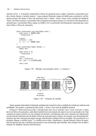 146 • Sistemas Operacionais
método yiel d ( ). O produtor ainda detém o bloco de operações para o objeto. Quando o consumidor acor-
dar e tentar chamar o método removei ) (que acabaria liberando espaço do buffer para o produtor), ele blo-
queará porque não detém o bloco de operações para o objeto. Assim, vemos outro exemplo de deadlock.
Tanto o produtor quanto o consumidor não conseguem prosseguir porque (1) o produtor está bloqueado es-
perando que o consumidor libere espaço no buffer e (2) o consumidor está bloqueado esperando que o pro-
dutor libere o bloco de operações.
public synchronized void enter(Object item) {
while (count == BUFFER SIZE)
Thread.yie1d( );
»+count;
buffer[in] - item;
in - (in + 1) * BUFFER SIZE;
)
public synchronized Object remove( ) {
Object item;
while (count == 0)
Thread.yield( );
--count;
item • bufferfout];
out • (out + 1) % 8UFFER_SIZE;
return item;
Figura 7.28 Métodos sincronizados enter( ) e removei ).
obter bloco
de operações
conjunto
de entrada
Figura 7.29 Conjunto de entrada.
Assim, quando cada método é declarado synchroni zed, é possível evitar a condição de corrida nas variáveis com-
partilhadas. No entanto, a presença do laço yield( ) levou a outro tipo de deadlock possível.
AFigura7.30abordaolaçoyield( ) introduzindo dois novos métodos Java: wait( )cnotify( ).Além
de ter um bloco de operações, cada objeto também tem um conjunto de espera (u/ait set) associado a ele. Esse
conjunto de espera consisie em um conjunto de threads e inicialmente está vazio. Quando um thread entra
cm um método synchroni zed, ele detém o bloco de operações para o objeto. No entanto, esse thread pode de-
terminar que não consegue prosseguir porque determinada condição não foi atendida. Isso acontecerá se o
produtor chamar o método enter( ) e o buffer estiver cheio. Idealmente, o thread liberará o bloco de opera-
ções Q esperará até que a condição que permita a sua continuação seja atendida, lissa solução teria evitado a
situação de deadlock descrita anteriormente.
 