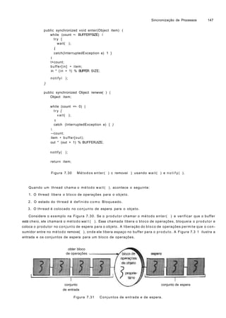 Sincronização de Processos 147
public synchronized void enter(Object item) (
while (count •- BUFFER^SIZE) í
try {
wait( );
í
catch(InterruptedException e) 1 }
I
t+count;
buffer[in] • item;
in * (in + 1) % BUFFER SIZE;
notifyí );
}
public synchronized Object renwve( ) (
Object item;
while (count <•- 0) |
try {
«ait( );
1
catch (InterruptedException e) { )

--count;
item • buffer[out);
out " (out + 1) % BUFFERJIZE;
nottfy( );
return item;
Figura 7.30 Métodos enter( ) c removei ) usando wait( ) e n o t i f y ( ).
Quando um thread chama o método w a i t ( ), acontece o seguinte:
1. O thread libera o bloco de operações para o objeto.
2. O estado do thread é definido como Bloqueado.
3. O thread é colocado no conjunto de espera para o objeto.
Considere o exemplo na Figura 7.30. Se o produtor chamar o método enter( ) e verificar que o buffer
está cheio, ele chamará o método wai t ( ). Essa chamada libera o bloco de operações, bloqueia o produtor e
coloca o produtor no conjunto de espera para o objeto. A liberação do bloco de operações permite que o con-
sumidor entre no método remove( ), onde ele libera espaço no buffer para o produto. A Figura 7.3 1 ilustra a
entrada e os conjuntos de espera para um bloco de operações.
obter bloco
de operações
conjunto
de entrada
conjunto de espera
Figura 7.31 Conjuntos de entrada e de espera.
 