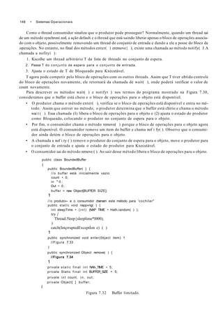 148 • Sistemas Operacionais
Como o thread consumidor sinaliza que o produtor pode prosseguir? Normalmente, quando um thread sai
de um método synchroni zed, a ação default c o thread que está saindo liberar apenas o bloco de operações associa-
do com o objeto, possivelmente removendo um thread do conjunto de entrada e dando a ele a posse do bloco de
operações. No entanto, no final dos métodos enter( ) eremove{ ), existe uma chamada ao método notify( J.A
chamada a nofityí ):
1. Kscolhe um thread arbitrário T da lista de threads no conjunto de espera.
2. Passa T do conjunto de espera para o conjunto de entrada.
3. Ajusta o estado de T de Bloqueado para Kxecutável.
T agora pode competir pelo bloco de operações com os outros threads. Assim que T tiver obtido controle
do bloco de operações novamente, ele retornará da chamada de wait( ), onde poderá verificar o valor de
count novamente.
Para descrever os métodos wait( ) e notifyt ) nos termos do programa mostrado na Figura 7.30,
consideramos que o buffer está cheio e o bloco de operações para o objeto está disponível.
• O produtor chama o método enter( ), verifica se o bloco de operações está disponível e entra no mé-
todo. Assim que estiver no método, o produtor determina que o buffer está chirio e chama o método
wai t ( ). Essa chamada (I) libera o bloco de operações para o objeto e (2) ajusta o estado do produtor
como Bloqueado, colocando o produtor no conjunto de espera para o objeto.
• Por fim, o consumidor chama o método remove( ) porque o bloco de operações para o objeto agora
está disponível. O consumidor remove um item do buffer e chama nof i fy( ). Observe que o consumi-
dor ainda detém o bloco de operações para o objeto.
• A chamada a nof i ty ( ) remove o produtor do conjunto de espera para o objeto, move o produtor para
o conjunto de entrada e ajusta o estado do produtor para Kxecutável.
• O consumidor sai do método remove ( ). Ao sair desse método libera o bloco de operações para o objeto.
public class BoundedBuffer
(
public BoundedBuffer( } {
//o buffer está inicialmente vazio
count • 0;
in " 0 ;
Out • 0;
buffer = new Object[BUFfER SIZE];
1
//o produto»- e o consumidor chamam este método para 'cochilar"
public statíc void napp»ng( ) {
int sleepTime • (int) (NAP TIME • Hath.random( ) );
try {
Thread.5leep{sleeplime*l000);
)
catch(IntçrruptedExceptÍon e) ( )
1
public synchronized void enter(0bject item) 1
//Figura 7.33
)
public synchronized Object remove( ) {
//Figura 7.34
1
private static final i n t NAf»_TlME • 5;
private Static final int BUFFER_SIZE = 5;
private int count, i n , out;
private Object[ ] buffer;
í
Figura 7.32 Buffer limitado.
 