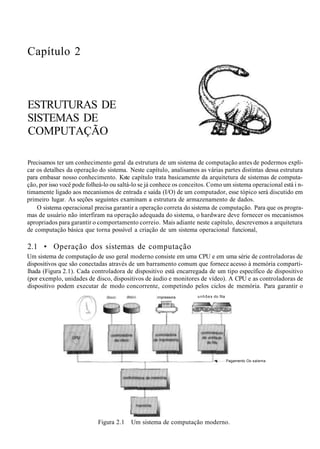 Capítulo 2
ESTRUTURAS DE
SISTEMAS DE
COMPUTAÇÃO
Precisamos ter um conhecimento geral da estrutura de um sistema de computação antes de podermos expli-
car os detalhes da operação do sistema. Neste capítulo, analisamos as várias partes distintas dessa estrutura
para embasar nosso conhecimento. Kste capítulo trata basicamente da arquitetura de sistemas de computa-
ção, por isso você pode folheá-lo ou saltá-lo se já conhece os conceitos. Como um sistema operacional está i n-
timamente ligado aos mecanismos de entrada e saída (I/O) de um computador, esse tópico será discutido em
primeiro lugar. As seções seguintes examinam a estrutura de armazenamento de dados.
O sistema operacional precisa garantir a operação correta do sistema de computação. Para que os progra-
mas de usuário não interfiram na operação adequada do sistema, o hardware deve fornecer os mecanismos
apropriados para garantir o comportamento correio. Mais adiante neste capítulo, descrevemos a arquitetura
de computação básica que torna possível a criação de um sistema operacional funcional,
2.1 • Operação dos sistemas de computação
Um sistema de computação de uso geral moderno consiste em uma CPU e em uma série de controladoras de
dispositivos que são conectadas através de um barramento comum que fornece acesso à memória comparti-
lhada (Figura 2.1). Cada controladora de dispositivo está encarregada de um tipo específico de dispositivo
(por exemplo, unidades de disco, dispositivos de áudio e monitores de vídeo). A CPU e as controladoras de
dispositivo podem executar de modo concorrente, competindo pelos ciclos de memória. Para garantir o
rnpressora unhões do fita
Pagamento Oo salema
Figura 2.1 Um sistema de computação moderno.
 